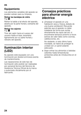 es
24
Equipamiento
Los elementos variables del aparato se
pueden extraer para su limpieza.
Retirar las bandejas de vidrio
Fig. *
Retirar la balda a tal efecto del aparato,
alzarla por la parte frontal y extraerla del
aparato.
Retirar los cajones
Fig. $
Tirar del cajón hacia el cuerpo del
usuario hasta el tope, levantarlo
ligeramente por su parte frontal y
retirarlo del aparato.
Iluminación interior
(LED)
Su aparato está equipado con una
iluminación por diodos luminosos exenta
de mantenimiento.
Las reparaciones de este tipo de
iluminación sólo podrán ser realizadas
por personal técnico del Servicio de
Asistencia Técnica Oficial de la marca
o autorizado oficialmente por el
fabricante.
Consejos prácticos
para ahorrar energía
eléctrica
■ ¡Emplazar el aparato en una
habitación seca y fresca, dotada de
una buena ventilación! Recuerde
además que el aparato no debe
instalarse de forma que reciba
directamente los rayos del sol, ni
encontrarse tampoco próximo a focos
activos de calor tales como cocinas,
calefacciones, etc.
No obstante, si esto último fuera
inevitable, se habrá de proteger la
unidad con un panel aislante
adecuado.
■ Dejar enfriar los alimentos o bebidas
calientes hasta temperaturas
ambientes antes de introducirlos en el
aparato.
 