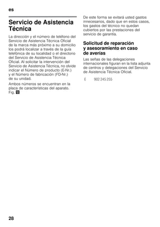 es
28
Servicio de Asistencia
Técnica
La dirección y el número de teléfono del
Servicio de Asistencia Técnica Oficial
de la marca más próximo a su domicilio
los podrá localizar a través de la guía
telefónica de su localidad o el directorio
del Servicio de Asistencia Técnica
Oficial. Al solicitar la intervención del
Servicio de Asistencia Técnica, no olvide
indicar el Número de producto (E-Nr.)
y el Número de fabricación (FD-Nr.)
de su unidad.
Ambos números se encuentran en la
placa de características del aparato.
Fig. ,
De este forma se evitará usted gastos
innecesarios, dado que en estos casos,
los gastos del técnico no quedan
cubiertos por las prestaciones del
servicio de garantía.
Solicitud de reparación
y asesoramiento en caso
de averías
Las señas de las delegaciones
internacionales figuran en la lista adjunta
de centros y delegaciones del Servicio
de Asistencia Técnica Oficial.
E 902 245 255
 