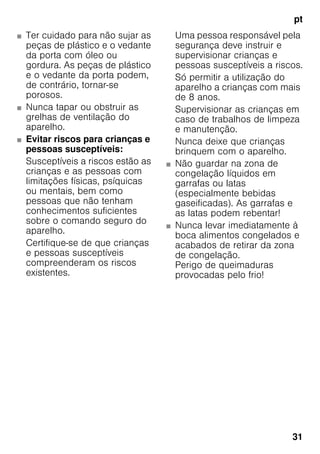 pt
31
■ Ter cuidado para não sujar as
peças de plástico e o vedante
da porta com óleo ou
gordura. As peças de plástico
e o vedante da porta podem,
de contrário, tornar-se
porosos.
■ Nunca tapar ou obstruir as
grelhas de ventilação do
aparelho.
■ Evitar riscos para crianças e
pessoas susceptíveis:
Susceptíveis a riscos estão as
crianças e as pessoas com
limitações físicas, psíquicas
ou mentais, bem como
pessoas que não tenham
conhecimentos suficientes
sobre o comando seguro do
aparelho.
Certifique-se de que crianças
e pessoas susceptíveis
compreenderam os riscos
existentes.
Uma pessoa responsável pela
segurança deve instruir e
supervisionar crianças e
pessoas susceptíveis a riscos.
Só permitir a utilização do
aparelho a crianças com mais
de 8 anos.
Supervisionar as crianças em
caso de trabalhos de limpeza
e manutenção.
Nunca deixe que crianças
brinquem com o aparelho.
■ Não guardar na zona de
congelação líquidos em
garrafas ou latas
(especialmente bebidas
gaseificadas). As garrafas e
as latas podem rebentar!
■ Nunca levar imediatamente à
boca alimentos congelados e
acabados de retirar da zona
de congelação.
Perigo de queimaduras
provocadas pelo frio!
 