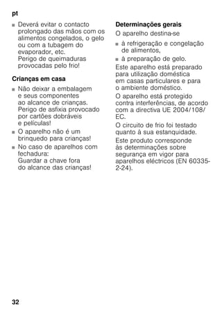 pt
32
■ Deverá evitar o contacto
prolongado das mãos com os
alimentos congelados, o gelo
ou com a tubagem do
evaporador, etc.
Perigo de queimaduras
provocadas pelo frio!
Crianças em casa
■ Não deixar a embalagem
e seus componentes
ao alcance de crianças.
Perigo de asfixia provocado
por cartões dobráveis
e películas!
■ O aparelho não é um
brinquedo para crianças!
■ No caso de aparelhos com
fechadura:
Guardar a chave fora
do alcance das crianças!
Determinações gerais
O aparelho destina-se
■ à refrigeração e congelação
de alimentos,
■ à preparação de gelo.
Este aparelho está preparado
para utilização doméstica
em casas particulares e para
o ambiente doméstico.
O aparelho está protegido
contra interferências, de acordo
com a directiva UE 2004/108/
EC.
O circuito de frio foi testado
quanto à sua estanquidade.
Este produto corresponde
às determinações sobre
segurança em vigor para
aparelhos eléctricos (EN 60335-
2-24).
 