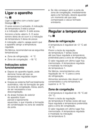 pt
37
Ligar o aparelho
Fig. "
Ligar o aparelho com a tecla Ligar/
Desligar !/11.
O aviso sonoro é activado. A indicação
de temperatura 3 está a piscar
e a indicação «alarm» 5 está acesa.
Accione a tecla «alarm» 5. O aviso
sonoro deixa de se ouvir e a indicação
de temperatura 3 deixa de piscar.
A indicação «alarm» apaga assim que
o aparelho atingir a temperatura
regulada.
De fábrica, recomendam-se as seguintes
temperaturas:
■ Zona de refrigeração: +4 °C
■ Zona de congelação: –18 °C
Indicações sobre
funcionamento
■ Depois do aparelho ligado, pode
demorar horas até que as
temperaturas reguladas sejam
atingidas.
■ Graças ao sistema NoFrost totalmente
automático, não há formação de gelo
na zona de congelação. Deixa, assim,
de ser necessária a sua
descongelação.
■ As áreas frontais do exterior
do aparelho ficam
parcial e ligeiramente
aquecidas, o que impede a formação
de condensação na zona do vedante
da porta.
■ Se não conseguir abrir a porta da
zona de congelação, imediatamente
após a ter fechado, deverá aguardar
um momento até que seja
compensado o vácuo formado
entretanto.
Regular a temperatura
Fig. "
Zona de refrigeração
A temperatura é regulável de +2 °C até
+8 °C.
Premir a tecla de regulação
de temperatura 7 tantas vezes
até que fique regulada a temperatura
pretendida para a zona de refrigeração.
O valor regulado em último lugar fica
memorizado. A temperatura regulada
é mostrada na indicação
de temperatura 1.
De fábrica, recomendamos uma
regulação de +4 °C para a zona
de refrigeração.
Alimentos sensíveis não devem ser
conservados a uma temperatura
superior a +4 °C.
Zona de congelação
A temperatura é regulável de -16 °C até
-24 °C.
Premir a tecla de regulação
de temperatura 9 tantas vezes até que
fique regulada a temperatura pretendida
para a zona de congelação.
O valor regulado em último lugar fica
memorizado. A temperatura regulada
é mostrada na indicação
de temperatura 3.
 