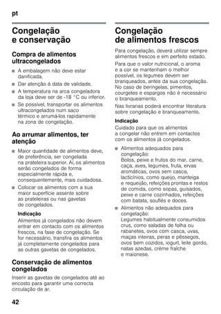 pt
42
Congelação
e conservação
Compra de alimentos
ultracongelados
■ A embalagem não deve estar
danificada.
■ Dar atenção à data de validade.
■ A temperatura na arca congeladora
da loja deve ser de -18 °C ou inferior.
■ Se possível, transportar os alimentos
ultracongelados num saco
térmico e arrumá-los rapidamente
na zona de congelação.
Ao arrumar alimentos, ter
atenção
■ Maior quantidade de alimentos deve,
de preferência, ser congelada
na prateleira superior. Aí, os alimentos
serão congelados de forma
especialmente rápida e,
consequentemente, mais cuidadosa.
■ Colocar os alimentos com a sua
maior superfície assente sobre
as prateleiras ou nas gavetas
de congelados.
Indicação
Alimentos já congelados não devem
entrar em contacto com os alimentos
frescos, na fase de congelação. Se
for necessário, transfira os alimentos
já completamente congelados para
as outras gavetas de congelados.
Conservação de alimentos
congelados
Inserir as gavetas de congelados até ao
encosto para garantir uma correcta
circulação de ar.
Congelação
de alimentos frescos
Para congelação, deverá utilizar sempre
alimentos frescos e em perfeito estado.
Para que o valor nutricional, o aroma
e a cor se mantenham o melhor
possível, os legumes devem ser
branqueados, antes da sua congelação.
No caso de beringelas, pimentos,
courgetes e espargos não é necessário
o branqueamento.
Nas livrarias poderá encontrar literatura
sobre congelação e branqueamento.
Indicação
Cuidado para que os alimentos
a congelar não entrem em contactos
com os alimentos já congelados.
■ Alimentos adequados para
congelação:
Bolos, peixe e frutos do mar, carne,
caça, aves, legumes, fruta, ervas
aromáticas, ovos sem casca,
lacticínios, como queijo, manteiga
e requeijão, refeições prontas e restos
de comida, como sopas, guisados,
peixe e carne cozinhados, refeições
com batata, souflés e doces.
■ Alimentos não adequados para
congelação:
Legumes habitualmente consumidos
crus, como saladas de folha ou
rabanetes, ovos com casca, uvas,
maças inteiras, peras e pêssegos,
ovos bem cozidos, iogurt, leite gordo,
natas azedas, crème fraîche
e maionese.
 