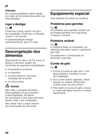 pt
44
Indicação
Se a supercongelação estiver ligada,
os ruídos de funcionamento podem ser
mais elevados.
Ligar e desligar
Fig. "
Pressionar a tecla «super» da zona
de congelação 10 até que a indicação
«super» 4 se acende.
A supercongelação desliga
automaticamente, após 2½ dias.
Descongelação dos
alimentos
Dependendo do tipo e da fim a que se
destina o alimento, podem ser
escolhidas as seguintes possibilidades:
■ à temperatura ambiente
■ no frigorífico
■ no forno eléctrico, com/sem
ventilação de ar quente
■ no micro-ondas
m Atenção
Não voltar a congelar alimentos
descongelados ou que iniciaram
a descongelação. Só depois
de cozinhados, é que estes alimentos
podem voltar a ser congelados.
Não utilizar mais o prazo máximo
de conservação dos alimentos.
Equipamento especial
(não existente em todos os modelos)
Prateleiras para garrafas
Fig. %
Na prateleira para garrafas, podem ser
arrumadas garrafas com segurança.
A fixação é variável.
Prateleira variável
Fig. &
A prateleira pode, se necessário, ser
dobrada para baixo: baixar e pressionar
para trás.
Ela adequa-se à conservação de
alimentos e garrafas.
Cuvete de gelo
Fig. )
1. Encher a cuvete do gelo até ¾ com
água potável e colocá-la na zona
de congelação.
2. Se a cuvete estiver agarrada, utilizar
apenas um objecto rombo para
a soltar (cabo de uma colher).
3. Para soltar os cubos de gelo, colocar
a cuvete sob água corrente e trocê-la
ligeiramente.
 