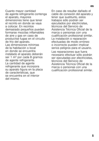 es
5
Cuanto mayor cantidad
de agente refrigerante contenga
el aparato, mayores
dimensiones tiene que tener
el recinto en donde se vaya
a colocar. En recintos
demasiado pequeños pueden
formarse mezclas inflamables
de aire y gas en caso de
producirse fugas en el circuito
de frío del aparato.
Las dimensiones mínimas
de la habitación o local
en donde se encuentra
instalado el aparato deberán
ser 1 m³ por cada 8 gramos
de agente refrigerante.
La cantidad de agente
refrigerante que incorpora
su aparato figura en la placa
de características, que
se encuentra en el interior
del mismo.
En caso de resultar dañado el
cable de conexión del aparato y
tener que sustituirlo, estos
trabajos sólo podrán ser
ejecutados por electricistas,
técnicos del Servicio de
Asistencia Técnica Oficial de la
marca o personas con una
cualificación profesional similar.
La instalación o reparación
efectuadas de modo erróneo
o incorrecto pueden implicar
serios peligros para el usuario.
Las reparaciones que fuera
necesario efectuar sólo podrán
ser ejecutadas por electricistas,
técnicos del Servicio de
Asistencia Técnica Oficial de la
marca o personas con una
cualificación profesional similar.
 