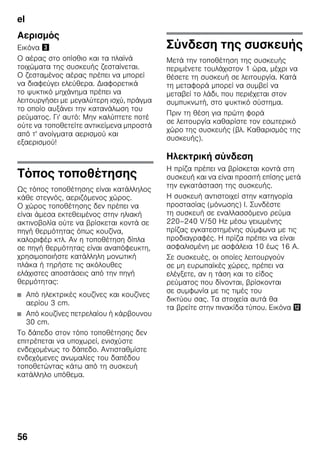 el
56
Αερισμός
Εικόνα #
Ο αέρας στο οπίσθιο και τα πλαϊνά
τοιχώματα της συσκευής ζεσταίνεται.
Ο ζεσταμένος αέρας πρέπει να μπορεί
να διαφεύγει ελεύθερα. Διαφορετικά
το ψυκτικό μηχάνημα πρέπει να
λειτουργήσει με μεγαλύτερη ισχύ, πράγμα
το οποίο αυξάνει την κατανάλωση του
ρεύματος. Γι' αυτό: Μην καλύπτετε ποτέ
ούτε να τοποθετείτε αντικείμενα μπροστά
από τ' ανοίγματα αερισμού και
εξαερισμού!
Τόπος τοποθέτησης
Ως τόπος τοποθέτησης είναι κατάλληλος
κάθε στεγνός, αεριζόμενος χώρος.
Ο χώρος τοποθέτησης δεν πρέπει να
είναι άμεσα εκτεθειμένος στην ηλιακή
ακτινοβολία ούτε να βρίσκεται κοντά σε
πηγή θερμότητας όπως κουζίνα,
καλοριφέρ κτλ. Αν η τοποθέτηση δίπλα
σε πηγή θερμότητας είναι αναπόφευκτη,
χρησιμοποιήστε κατάλληλη μονωτική
πλάκα ή τηρήστε τις ακόλουθες
ελάχιστες αποστάσεις από την πηγή
θερμότητας:
■ Από ηλεκτρικές κουζίνες και κουζίνες
αερίου 3 cm.
■ Από κουζίνες πετρελαίου ή κάρβουνου
30 cm.
Το δάπεδο στον τόπο τοποθέτησης δεν
επιτρέπεται να υποχωρεί, ενισχύστε
ενδεχομένως το δάπεδο. Αντισταθμίστε
ενδεχόμενες ανωμαλίες του δαπέδου
τοποθετώντας κάτω από τη συσκευή
κατάλληλο υπόθεμα.
Σύνδεση της συσκευής
Μετά την τοποθέτηση της συσκευής
περιμένετε τουλάχιστον 1 ώρα, μέχρι να
θέσετε τη συσκευή σε λειτουργία. Κατά
τη μεταφορά μπορεί να συμβεί να
μεταβεί το λάδι, που περιέχεται στον
συμπυκνωτή, στο ψυκτικό σύστημα.
Πριν τη θέση για πρώτη φορά
σε λειτουργία καθαρίστε τον εσωτερικό
χώρο της συσκευής (βλ. Καθαρισμός της
συσκευής).
Ηλεκτρική σύνδεση
Η πρίζα πρέπει να βρίσκεται κοντά στη
συσκευή και να είναι προσιτή επίσης μετά
την εγκατάσταση της συσκευής.
Η συσκευή αντιστοιχεί στην κατηγορία
προστασίας (μόνωσης) I. Συνδέστε
τη συσκευή σε εναλλασσόμενο ρεύμα
220–240 V/50 Hz μέσω γειωμένης
πρίζας εγκατεστημένης σύμφωνα με τις
προδιαγραφές. Η πρίζα πρέπει να είναι
ασφαλισμένη με ασφάλεια 10 έως 16 A.
Σε συσκευές, οι οποίες λειτουργούν
σε μη ευρωπαϊκές χώρες, πρέπει να
ελέγξετε, αν η τάση και το είδος
ρεύματος που δίνονται, βρίσκονται
σε συμφωνία με τις τιμές του
δικτύου σας. Τα στοιχεία αυτά θα
τα βρείτε στην πινακίδα τύπου. Εικόνα ,
 