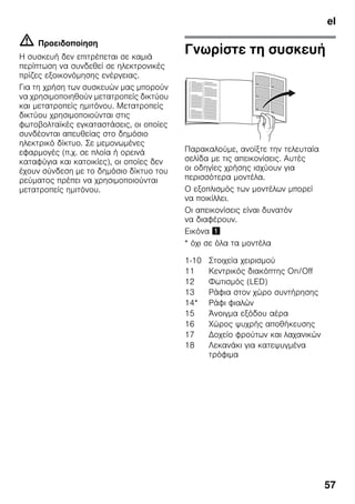 el
57
m Προειδοποίηση
Η συσκευή δεν επιτρέπεται σε καμιά
περίπτωση να συνδεθεί σε ηλεκτρονικές
πρίζες εξοικονόμησης ενέργειας.
Για τη χρήση των συσκευών μας μπορούν
να χρησιμοποιηθούν μετατροπείς δικτύου
και μετατροπείς ημιτόνου. Μετατροπείς
δικτύου χρησιμοποιούνται στις
φωτοβολταϊκές εγκαταστάσεις, οι οποίες
συνδέονται απευθείας στο δημόσιο
ηλεκτρικό δίκτυο. Σε μεμονωμένες
εφαρμογές (π.χ. σε πλοία ή ορεινά
καταφύγια και κατοικίες), οι οποίες δεν
έχουν σύνδεση με το δημόσιο δίκτυο του
ρεύματος πρέπει να χρησιμοποιούνται
μετατροπείς ημιτόνου.
Γνωρίστε τη συσκευή
Παρακαλούμε, ανοίξτε την τελευταία
σελίδα με τις απεικονίσεις. Αυτές
οι οδηγίες χρήσης ισχύουν για
περισσότερα μοντέλα.
Ο εξοπλισμός των μοντέλων μπορεί
να ποικίλλει.
Οι απεικονίσεις είναι δυνατόν
να διαφέρουν.
Εικόνα !
* όχι σε όλα τα μοντέλα
1-10 Στοιχεία χειρισμού
11 Κεντρικός διακόπτης On/Off
12 Φωτισμός (LED)
13 Ράφια στον χώρο συντήρησης
14* Ράφι φιαλών
15 Άνοιγμα εξόδου αέρα
16 Χώρος ψυχρής αποθήκευσης
17 Δοχείο φρούτων και λαχανικών
18 Λεκανάκι για κατεψυγμένα
τρόφιμα
 