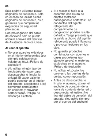 es
6
Sólo podrán utilizarse piezas
originales del fabricante. Sólo
en el caso de utilizar piezas
originales del fabricante, éste
garantiza que cumplan las
exigencias de seguridad
planteadas.
Una prolongación del cable
de conexión sólo se puede
adquirir a través del Servicio
de Asistencia Técnica Oficial.
Al usar el aparato
■ No usar aparatos eléctricos
en el interior de la unidad (por
ejemplo calefacciones,
heladoras, etc.). ¡Peligro de
explosión!
■ ¡No utilizar ningún tipo de
limpiadora de vapor para
desescarchar o limpiar la
unidad! El vapor caliente
podría penetrar en el interior
del aparato, accediendo a los
elementos conductores
de corriente y provocar
cortocircuitos. Peligro de
descarga eléctrica.
■ ¡No rascar el hielo o la
escarcha con ayuda de
objetos metálicos
puntiagudos o cortantes! Los
conductos del agente
refrigerante del
compartimento de
congelación podrían resultar
dañados. Tenga presente que
la salida a chorro del agente
refrigerante puede inflamarse
o provocar lesiones en los
ojos.
■ No guardar productos
combinados con agentes o
gases propelentes (por
ejemplo sprays) ni materias
explosivas en el aparato.
¡Peligro de explosión!
■ No utilizar el zócalo, los
cajones o las puertas de la
unidad como reposapiés.
■ Antes de desescarchar o
limpiar el aparato, extraer el
enchufe de conexión de la
toma de corriente de la red o
desconectar el fusible. ¡No
tirar del cable de conexión del
aparato, sino asirlo siempre
por el cuerpo del enchufe!
 