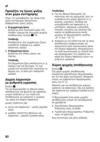el
62
Προσέξτε τις ζώνες ψύξης
στον χώρο συντήρησης
Λόγω της κυκλοφορίας του αέρα στον
χώρο συντήρησης προκύπτουν
διαφορετικές ζώνες ψύξης:
■ Η ψυχρότερη ζώνη
βρίσκεται στον εσωτερικό χώρο στο
οπίσθιο τοίχωμα και στο χώρο ψυχρής
αποθήκευσης. Εικόνα !/16
Υπόδειξη
Αποθηκεύετε στις ψυχρότερες ζώνες
ευαίσθητα τρόφιμα (π.χ. ψάρια,
αλλαντικά, κρέας).
■ Η θερμότερη ζώνη
βρίσκεται στο επάνω μέρος της
πόρτας.
Υπόδειξη
Στη θερμότερη ζώνη αποθηκεύετε π. χ.
σκληρό τυρί και βούτυρο. Το τυρί
μπορεί έτσι να αναπτύξει περαιτέρω το
άρωμά του, το βούτυρο παραμένει
μαλακό.
Δοχείο λαχανικών
με ρυθμιστή υγρασίας
Εικόνα '
Για να δημιουργηθεί το ιδανικό κλίμα
αποθήκευσης για φρούτα και λαχανικά,
μπορεί ανάλογα με την ποσότητα
αποθήκευσης να ρυθμιστεί η υγρασία
του αέρα στο δοχείο λαχανικών:
μικρές ποσότητες φρ
■ ούτων και λαχανικών – υψηλή υγρασία
αέρα
■ μεγάλες ποσότητες φρούτων και
λαχανικών – χαμηλή υγρασία αέρα
Υποδείξεις
■ Για την ιδανική διατήρηση της
ποιότητας και του αρώματός τους τα
ευαίσθητα στο ψύχος φρούτα (π. χ.
ανανάς, μπανάνες, παπάγια και
εσπεριδοειδή) και λαχανικά (π. χ.
μελιτζάνες, αγγούρια, κολοκύθια,
πιπεριές, ντομάτες και πατάτες) θα
πρέπει να αποθηκεύονται εκτός
ψυγείου σε θερμοκρασίες περίπου
+8 °C έως +12 °C.
■ Ανάλογα με την ποσότητα και τα προς
αποθήκευση τρόφιμα μπορεί να
σχηματιστεί νερό συμπύκνωσης μέσα
στο δοχείο λαχανικών. Απομακρύνετε
το νερό συμπύκνωσης με στεγνό πανί
και προσαρμόστε την υγρασία του
αέρα στο δοχείο λαχανικών μέσω του
ρυθμιστή υγρασίας.
Χώρος ψυχρής αποθήκευσης
Εικόνα (
Στο χώρο ψυχρής αποθήκευσης
επικρατούν χαμηλότερες θερμοκρασίες
απ' ότι στο χώρο συντήρησης. Μπορούν
επίσης να εμφανιστούν θερμοκρασίες
κάτω των 0 °C.
Ιδανικός για την αποθήκευση ψαριών,
κρέατος και αλλαντικών. Όχι για σαλάτες
και λαχανικά και τρόφιμα ευαίσθητα στο
ψύχος.
Η θερμοκρασία στον χώρο ψυχρής
αποθήκευσης μπορεί να προσαρμοστεί
αν χρειάζεται:
■ Χαμηλότερες θερμοκρασίες:
Ρυθμιστής προς τα δεξιά
■ Υψηλότερες θερμοκρασίες: Ρυθμιστής
προς τα αριστερά
Σας συνιστούμε μία μέση ρύθμιση.
 