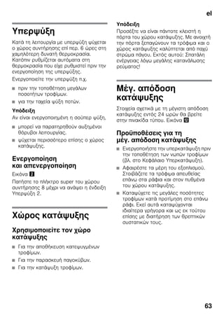el
63
Υπερψύξη
Κατά τη λειτουργία με υπερψύξη ψύχεται
ο χώρος συντήρησης επί περ. 6 ώρες στη
χαμηλότερη δυνατή θερμοκρασία.
Κατόπιν ρυθμίζεται αυτόματα στη
θερμοκρασία που είχε ρυθμιστεί πριν την
ενεργοποίηση της υπερψύξης.
Ενεργοποιείτε την υπερψύξη π.χ.
■ πριν την τοποθέτηση μεγάλων
ποσοτήτων τροφίμων.
■ για την ταχεία ψύξη ποτών.
Υπόδειξη
Αν είναι ενεργοποιημένη η σούπερ ψύξη,
■ μπορεί να παρατηρηθούν αυξημένοι
θόρυβοι λειτουργίας.
■ ψύχεται περισσότερο επίσης ο χώρος
κατάψυξης.
Ενεργοποίηση
και απενεργοποίηση
Εικόνα "
Πατήστε το πλήκτρο super του χώρου
συντήρησης 8 μέχρι να ανάψει η ένδειξη
Υπερψύξη 2.
Χώρος κατάψυξης
Χρησιμοποιείτε τον χώρο
κατάψυξης
■ Για την αποθήκευση κατεψυγμένων
τροφίμων.
■ Για την παρασκευή παγοκύβων.
■ Για την κατάψυξη τροφίμων.
Υπόδειξη
Προσέξτε να είναι πάντοτε κλειστή η
πόρτα του χώρου κατάψυξης. Με ανοιχτή
την πόρτα ξεπαγώνουν τα τρόφιμα και ο
χώρος κατάψυξης καλύπτεται από παχύ
στρώμα πάγου. Εκτός αυτού: Σπατάλη
ενέργειας λόγω μεγάλης κατανάλωσης
ρεύματος!
Μέγ. απόδοση
κατάψυξης
Στοιχεία σχετικά με τη μέγιστη απόδοση
κατάψυξης εντός 24 ωρών θα βρείτε
στην πινακίδα τύπου. Εικόνα ,
Προϋποθέσεις για τη
μέγ. απόδοση κατάψυξης
■ Ενεργοποιήστε την υπερκατάψυξη πριν
την τοποθέτηση των νωπών τροφίμων
(βλ. στο Κεφάλαιο Υπερκατάψυξη).
■ Αφαιρέστε τα μέρη του εξοπλισμού.
Στοιβάζετε τα τρόφιμα απευθείας
επάνω στα ράφια και στον πυθμένα
του χώρου κατάψυξης.
■ Καταψύχετε τις μεγάλες ποσότητες
τροφίμων κατά προτίμηση στο επάνω
ράφι. Εκεί αυτά καταψύχονται
ιδιαίτερα γρήγορα και ως εκ τούτου
επίσης με διατήρηση των θρεπτικών
συστατικών τους.
 