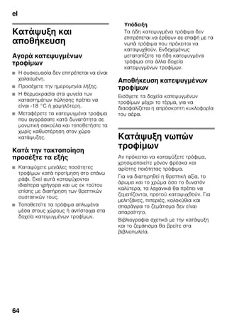 el
64
Κατάψυξη και
αποθήκευση
Αγορά κατεψυγμένων
τροφίμων
■ Η συσκευασία δεν επιτρέπεται να είναι
χαλασμένη.
■ Προσέχετε την ημερομηνία λήξης.
■ Η θερμοκρασία στα ψυγεία των
καταστημάτων πώλησης πρέπει να
είναι -18 °C ή χαμηλότερη.
■ Μεταφέρετε τα κατεψυγμένα τροφιμα
που αγοράσατε κατά δυνατότητα σε
μονωτική σακούλα και τοποθετήστε τα
χωρίς καθυστέρηση στον χώρο
κατάψυξης.
Κατά την τακτοποίηση
προσέξτε τα εξής
■ Καταψύχετε μεγάλες ποσότητες
τροφίμων κατά προτίμηση στο επάνω
ράφι. Εκεί αυτά καταψύχονται
ιδιαίτερα γρήγορα και ως εκ τούτου
επίσης με διατήρηση των θρεπτικών
συστατικών τους.
■ Τοποθετείτε τα τρόφιμα απλωμένα
μέσα στους χώρους ή αντίστοιχα στα
δοχεία κατεψυγμένων τροφίμων.
Υπόδειξη
Τα ήδη κατεψυγμένα τρόφιμα δεν
επιτρέπεται να έρθουν σε επαφή με τα
νωπά τρόφιμα που πρόκειται να
καταψυχθούν. Ενδεχομένως
μετατοπίζετε τα ήδη κατεψυγμένα
τρόφιμα στα άλλα δοχεία
κατεψυγμένων τροφίμων.
Αποθήκευση κατεψυγμένων
τροφίμων
Εισάγετε τα δοχεία κατεψυγμένων
τροφίμων μέχρι το τέρμα, για να
διασφαλίζεται η απρόσκοπτη κυκλοφορία
του αέρα.
Κατάψυξη νωπών
τροφίμων
Αν πρόκειται να καταψύξετε τρόφιμα,
χρησιμοποιείτε μόνον φρέσκα και
αρίστης ποιότητας τρόφιμα.
Για να διατηρηθεί η θρεπτική αξία, το
άρωμα και το χρώμα όσο το δυνατόν
καλύτερα, τα λαχανικά θα πρέπει να
ζεματίζονται, προτού καταψυχθούν. Για
μελιτζάνες, πιπεριές, κολοκύθια και
σπαράγγια το ζεμάτισμα δεν είναι
απαραίτητο.
Βιβλιογραφία σχετικά με την κατάψυξη
και το ζεμάτισμα θα βρείτε στα
βιβλιοπωλεία.
 