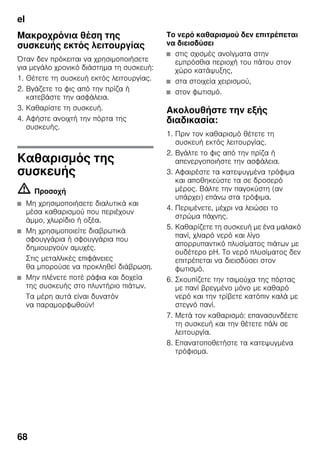 el
68
Μακροχρόνια θέση της
συσκευής εκτός λειτουργίας
Όταν δεν πρόκειται να χρησιμοποιήσετε
για μεγάλο χρονικό διάστημα τη συσκευή:
1. Θέτετε τη συσκευή εκτός λειτουργίας.
2. Βγάζετε το φις από την πρίζα ή
κατεβάστε την ασφάλεια.
3. Καθαρίστε τη συσκευή.
4. Αφήστε ανοιχτή την πόρτα της
συσκευής.
Καθαρισμός της
συσκευής
m Προσοχή
■ Μη χρησιμοποιήσετε διαλυτικά και
μέσα καθαρισμού που περιέχουν
άμμο, χλωρίδιο ή οξέα.
■ Μη χρησιμοποιείτε διαβρωτικά
σφουγγάρια ή σφουγγάρια που
δημιουργούν αμυχές.
Στις μεταλλικές επιφάνειες
θα μπορούσε να προκληθεί διάβρωση.
■ Μην πλένετε ποτέ ράφια και δοχεία
της συσκευής στο πλυντήριο πιάτων.
Τα μέρη αυτά είναι δυνατόν
να παραμορφωθούν!
Το νερό καθαρισμού δεν επιτρέπεται
να διεισδύσει
■ στις σχισμές ανοίγματα στην
εμπρόσθια περιοχή του πάτου στον
χώρο κατάψυξης,
■ στα στοιχεία χειρισμού,
■ στον φωτισμό.
Ακολουθήστε την εξής
διαδικασία:
1. Πριν τον καθαρισμό θέτετε τη
συσκευή εκτός λειτουργίας.
2. Βγάλτε το φις από την πρίζα ή
απενεργοποιήστε την ασφάλεια.
3. Αφαιρέστε τα κατεψυγμένα τρόφιμα
και αποθηκεύστε τα σε δροσερό
μέρος. Βάλτε την παγοκύστη (αν
υπάρχει) επάνω στα τρόφιμα.
4. Περιμένετε, μέχρι να λειώσει το
στρώμα πάχνης.
5. Καθαρίζετε τη συσκευή με ένα μαλακό
πανί, χλιαρό νερό και λίγο
απορρυπαντικό πλυσίματος πιάτων με
ουδέτερο pH. Το νερό πλυσίματος δεν
επιτρέπεται να διεισδύσει στον
φωτισμό.
6. Σκουπίζετε την τσιμούχα της πόρτας
με πανί βρεγμένο μόνο με καθαρό
νερό και την τρίβετε κατόπιν καλά με
στεγνό πανί.
7. Μετά τον καθαρισμό: επανασυνδέετε
τη συσκευή και την θέτετε πάλι σε
λειτουργία.
8. Επανατοποθετήστε τα κατεψυγμένα
τρόφιομα.
 