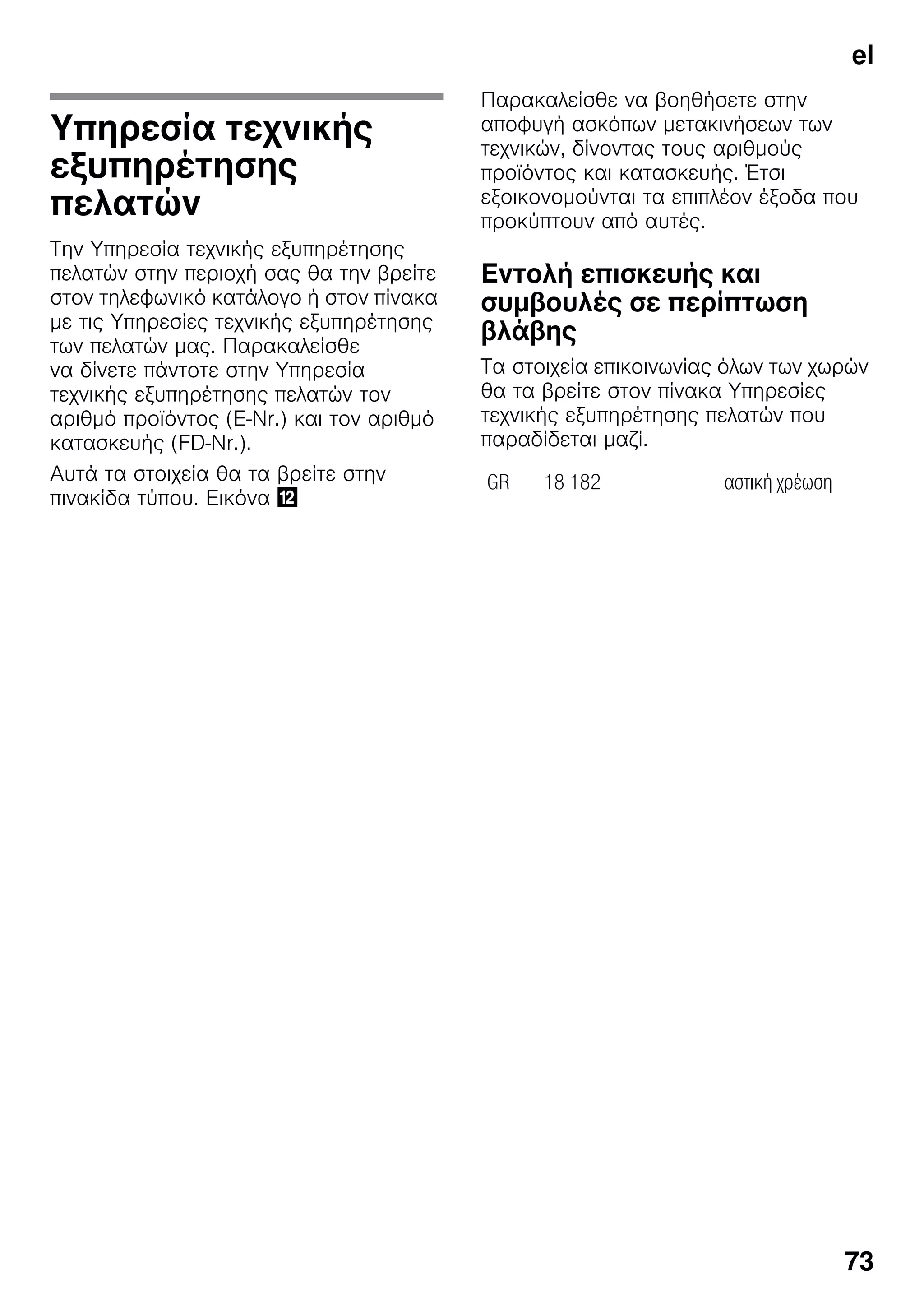 el
73
Υπηρεσία τεχνικής
εξυπηρέτησης
πελατών
Την Υπηρεσία τεχνικής εξυπηρέτησης
πελατών στην περιοχή σας θα την βρείτε
στον τηλεφωνικό κατάλογο ή στον πίνακα
με τις Υπηρεσίες τεχνικής εξυπηρέτησης
των πελατών μας. Παρακαλείσθε
να δίνετε πάντοτε στην Υπηρεσία
τεχνικής εξυπηρέτησης πελατών τον
αριθμό προϊόντος (E-Nr.) και τον αριθμό
κατασκευής (FD-Nr.).
Αυτά τα στοιχεία θα τα βρείτε στην
πινακίδα τύπου. Εικόνα ,
Παρακαλείσθε να βοηθήσετε στην
αποφυγή ασκόπων μετακινήσεων των
τεχνικών, δίνοντας τους αριθμούς
προϊόντος και κατασκευής. Έτσι
εξοικονομούνται τα επιπλέον έξοδα που
προκύπτουν από αυτές.
Εντολή επισκευής και
συμβουλές σε περίπτωση
βλάβης
Τα στοιχεία επικοινωνίας όλων των χωρών
θα τα βρείτε στον πίνακα Υπηρεσίες
τεχνικής εξυπηρέτησης πελατών που
παραδίδεται μαζί.
GR 18 182 αστική χρέωση
 