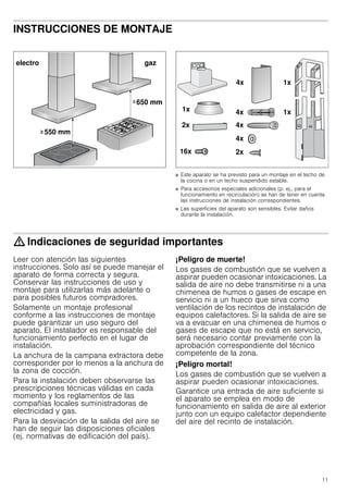 11
INSTRUCCIONES DE MONTAJE
Manual de montaje
■ Este aparato se ha previsto para un montaje en el techo de
la cocina o en un techo suspendido estable.
■ Para accesorios especiales adicionales (p. ej., para el
funcionamiento en recirculación) se han de tener en cuenta
las instrucciones de instalación correspondientes.
■ Las superficies del aparato son sensibles. Evitar daños
durante la instalación.
: Indicaciones de seguridad importantes
Leer con atención las siguientes
instrucciones. Solo así se puede manejar el
aparato de forma correcta y segura.
Conservar las instrucciones de uso y
montaje para utilizarlas más adelante o
para posibles futuros compradores.
Solamente un montaje profesional
conforme a las instrucciones de montaje
puede garantizar un uso seguro del
aparato. El instalador es responsable del
funcionamiento perfecto en el lugar de
instalación.
La anchura de la campana extractora debe
corresponder por lo menos a la anchura de
la zona de cocción.
Para la instalación deben observarse las
prescripciones técnicas válidas en cada
momento y los reglamentos de las
compañías locales suministradoras de
electricidad y gas.
Para la desviación de la salida del aire se
han de seguir las disposiciones oficiales
(ej. normativas de edificación del país).
¡Peligro de muerte!
Los gases de combustión que se vuelven a
aspirar pueden ocasionar intoxicaciones. La
salida de aire no debe transmitirse ni a una
chimenea de humos o gases de escape en
servicio ni a un hueco que sirva como
ventilación de los recintos de instalación de
equipos calefactores. Si la salida de aire se
va a evacuar en una chimenea de humos o
gases de escape que no está en servicio,
será necesario contar previamente con la
aprobación correspondiente del técnico
competente de la zona.
¡Peligro mortal!
Los gases de combustión que se vuelven a
aspirar pueden ocasionar intoxicaciones.
Garantice una entrada de aire suficiente si
el aparato se emplea en modo de
funcionamiento en salida de aire al exterior
junto con un equipo calefactor dependiente
del aire del recinto de instalación.
 