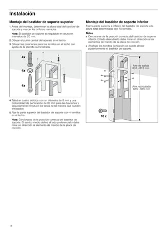 14
Instalación
Montaje del bastidor de soporte superior
1. Antes del montaje, determinar la altura total del bastidor de
soporte y marcar los orificios roscados.
Nota: El bastidor de soporte es regulable en altura en
intervalos de 20 mm.
2. Dibujar el punto central del aparato en el techo.
3. Dibujar las posiciones para los tornillos en el techo con
ayuda de la plantilla suministrada.
4. Taladrar cuatro orificios con un diámetro de 8 mm y una
profundidad de perforación de 80 mm para las fijaciones y
seguidamente introducir los tacos de tal manera que queden
enrasados
5. Fijar la parte superior del bastidor de soporte con 4 tornillos
en el techo.
Nota: Cerciorarse de la posición correcta del bastidor de
soporte. El estribo medio define el lado preferencial y debe
mirar en dirección al elemento de mando de la placa de
cocción.
Montaje del bastidor de soporte inferior
Fijar la parte superior e inferior del bastidor de soporte a la
altura total determinada con 10 tornillos.
Notas
■ Cerciorarse de la posición correcta del bastidor de soporte
inferior. El lado descubierto debe mirar en dirección a los
elementos de mando de la placa de cocción.
■ Al aflojar los tornillos de fijación se puede alinear
posteriormente el bastidor de soporte.
 