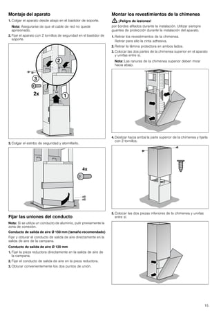 15
Montaje del aparato
1. Colgar el aparato desde abajo en el bastidor de soporte.
Nota: Asegurarse de que el cable de red no quede
aprisionado.
2. Fijar el aparato con 2 tornillos de seguridad en el bastidor de
soporte.
3. Colgar el estribo de seguridad y atornillarlo.
Fijar las uniones del conducto
Nota: Si se utiliza un conducto de aluminio, pulir previamente la
zona de conexión.
Conducto de salida de aire Ø 150 mm (tamaño recomendado)
Fijar y obturar el conducto de salida de aire directamente en la
salida de aire de la campana.
Conducto de salida de aire Ø 120 mm
1. Fijar la pieza reductora directamente en la salida de aire de
la campana.
2. Fijar el conducto de salida de aire en la pieza reductora.
3. Obturar convenientemente los dos puntos de unión.
Montar los revestimientos de la chimenea
: ¡Peligro de lesiones!
por bordes afilados durante la instalación. Utilizar siempre
guantes de protección durante la instalación del aparato.
1. Retirar los revestimientos de la chimenea.
Retirar para ello la cinta adhesiva.
2. Retirar la lámina protectora en ambos lados.
3. Colocar las dos partes de la chimenea superior en el aparato
y unirlas entre sí.
Nota: Las ranuras de la chimenea superior deben mirar
hacia abajo.
4. Deslizar hacia arriba la parte superior de la chimenea y fijarla
con 2 tornillos.
5. Colocar las dos piezas inferiores de la chimenea y unirlas
entre sí.
 