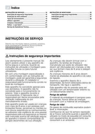 16
ì Índice[pt]Instruçõesdeutilizaçãoemontagem
INSTRUÇÕES DE SERVIÇO .................................................... 16
Instruções de segurança importantes .............................. 16
Protecção do meio ambiente ............................................. 18
Tipos de funcionamento..................................................... 18
Utilizar o aparelho ............................................................... 19
Limpeza e manutenção....................................................... 21
Falhas – o que fazer?.......................................................... 23
Serviço de Assistência Técnica......................................... 24
INSTRUÇÕES DE MONTAGEM............................................... 25
Instruções de segurança importantes .............................. 25
Indicações gerais ................................................................ 27
Instalação............................................................................. 28
INSTRUÇÕES DE SERVIÇO
Produktinfo
Obtenha mais informações relativas a produtos, acessórios,
peças sobresselentes e Assistência Técnica na Internet:
www.siemens-home.com e na loja Online:
www.siemens-eshop.com
: Instruções de segurança importantes
Leia atentamente o presente manual. Só
assim poderá utilizar o seu aparelho de
forma segura e correcta. Guarde as
instruções de utilização e montagem para
consultas futuras ou para futuros
utilizadores.
Só com uma montagem especializada e
em conformidade com as instruções de
montagem, pode ser garantida a segurança
durante a utilização. O instalador é
responsável pelo funcionamento correto no
local de montagem.
Este aparelho foi concebido apenas para
uso doméstico. O aparelho não foi
concebido para o funcionamento no
exterior. Vigie o aparelho durante o
funcionamento. O fabricante não é
responsável por danos provocados pela
utilização inadequada ou por
manuseamento errado.
Este aparelho pode ser usado por crianças
com mais de 8 anos e por pessoas com
limitações físicas, sensoriais ou mentais ou
com pouca experiência ou conhecimentos,
se estiverem sob vigilância de uma pessoa
responsável pela sua segurança ou tiverem
sido instruídas acerca da utilização segura
do aparelho e tiverem compreendido os
perigos decorrentes da sua utilização.
As crianças não devem brincar com o
aparelho. As tarefas de limpeza e
manutenção por parte do utilizador não
devem ser efectuadas por crianças, a não
ser que tenham mais de 8 anos e estejam
sob vigilância.
As crianças menores de 8 anos devem
manter-se afastadas do aparelho e do cabo
de ligação.
Examine o aparelho depois de o
desembalar. Se forem detectados danos de
transporte, não ligue o aparelho.
Este aparelho não foi previsto para ser
utilizado com um temporizador externo ou
um telecomando externo.
Perigo de asfixia!
O material de embalagem é perigoso para
as crianças. Nunca deixe as crianças
brincarem com o material de embalagem.
Perigo de vida!
Os gases de combustão aspirados podem
levar a intoxicação.
Certifique-se de que há sempre reposição
de ar fresco suficiente quando o aparelho é
utilizado no modo de exaustão em conjunto
com equipamentos de aquecimento que
consomem o ar ambiente.
 