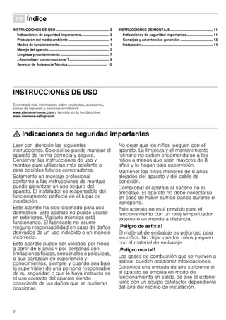 2
Û Índice[es]Instruccionesdeusoymontaje
INSTRUCCIONES DE USO ........................................................ 2
Indicaciones de seguridad importantes.............................. 2
Protección del medio ambiente ........................................... 4
Modos de funcionamiento.................................................... 4
Manejo del aparato................................................................ 5
Limpieza y mantenimiento ................................................... 7
¿Anomalías - como reaccionar?.......................................... 9
Servicio de Asistencia Técnica.......................................... 10
INSTRUCCIONES DE MONTAJE............................................. 11
Indicaciones de seguridad importantes............................ 11
Consejos y advertencias generales .................................. 13
Instalación............................................................................ 14
INSTRUCCIONES DE USO
Produktinfo
Encontrará más información sobre productos, accesorios,
piezas de repuesto y servicios en internet:
www.siemens-home.com y también en la tienda online:
www.siemens-eshop.com
: Indicaciones de seguridad importantes
Leer con atención las siguientes
instrucciones. Solo así se puede manejar el
aparato de forma correcta y segura.
Conservar las instrucciones de uso y
montaje para utilizarlas más adelante o
para posibles futuros compradores.
Solamente un montaje profesional
conforme a las instrucciones de montaje
puede garantizar un uso seguro del
aparato. El instalador es responsable del
funcionamiento perfecto en el lugar de
instalación.
Este aparato ha sido diseñado para uso
doméstico. Este aparato no puede usarse
en exteriores. Vigilarlo mientras está
funcionando. El fabricante no asume
ninguna responsabilidad en caso de daños
derivados de un uso indebido o un manejo
incorrecto.
Este aparato puede ser utilizado por niños
a partir de 8 años y por personas con
limitaciones físicas, sensoriales o psíquicas,
o que carezcan de experiencia y
conocimientos, siempre y cuando sea bajo
la supervisión de una persona responsable
de su seguridad o que le haya instruido en
el uso correcto del aparato siendo
consciente de los daños que se pudieran
ocasionar.
No dejar que los niños jueguen con el
aparato. La limpieza y el mantenimiento
rutinario no deben encomendarse a los
niños a menos que sean mayores de 8
años y lo hagan bajo supervisión.
Mantener los niños menores de 8 años
alejados del aparato y del cable de
conexión.
Comprobar el aparato al sacarlo de su
embalaje. El aparato no debe conectarse
en caso de haber sufrido daños durante el
transporte.
Este aparato no está previsto para el
funcionamiento con un reloj temporizador
externo o un mando a distancia.
¡Peligro de asfixia!
El material de embalaje es peligroso para
los niños. No dejar que los niños jueguen
con el material de embalaje.
¡Peligro mortal!
Los gases de combustión que se vuelven a
aspirar pueden ocasionar intoxicaciones.
Garantice una entrada de aire suficiente si
el aparato se emplea en modo de
funcionamiento en salida de aire al exterior
junto con un equipo calefactor dependiente
del aire del recinto de instalación.
 