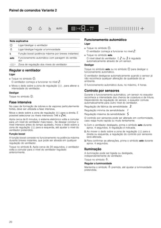 20
Painel de comandos Variante 2
Regular o ventilador
Ligar
■ Toque no símbolo #.
O ventilador começa a funcionar no nível ƒ.
■ Mova o dedo sobre a zona de regulação ||| , para alterar a
intensidade do ventilador.
Desligar
Toque no símbolo #.
Fase intensiva
No caso de formação de odores e de vapores particularmente
fortes, deve ser utilizada a fase intensiva.
Mova o dedo sobre a zona de regulação ||| para a direita. É
possível selecionar os níveis intensivos‚ 2 e ƒ2.
Após cerca de 6 minutos, o sistema eletrónico volta a comutar
para um nível do ventilador mais baixo . Se desejar concluir o
nível intensivo antes do tempo ajustado, mova o dedo sobre a
zona de regulação ||| para a esquerda, até ajustar o nível do
ventilador pretendido.
Função boost
A função boost consiste no funcionamento na potência máxima
durante breves instantes, que pode ser ativada em qualquer
regulação do ventilador.
Toque no símbolo &. Após cerca de 20 segundos, o ventilador
volta a comutar para o nível do ventilador regulado
anteriormente.
Funcionamento automático
Ligar
■ Toque no símbolo #.
O ventilador começa a funcionar no nível ƒ.
■ Toque no símbolo !.
O nível ideal do ventilador ‚, ƒ ou „ é regulado
automaticamente através de um sensor.
Desligar
Toque no símbolo ! ou no símbolo # para desligar o
funcionamento automático.
O ventilador desliga-se automaticamente quando o sensor já
não reconhece qualquer alteração da qualidade do ar
ambiente.
O funcionamento automático dura, no máximo, 4 horas.
Controlo por sensores
Durante o funcionamento automático, um sensor no exaustor
reconhece a intensidade dos cheiros de cozedura e de fritura.
Dependendo da regulação do sensor, o exaustor comuta
automaticamente para outro nível do ventilador.
Regulação de fábrica da sensibilidade: „
Regulação mínima da sensibilidade: ‚
Regulação máxima da sensibilidade: †
O controlo por sensores pode ser alterado em conformidade,
caso reaja muito rapida ou muito lentamente:
1. Com o ventilador desligado, prima o símbolo ! durante
aprox. 4 segundos. A regulação é indicada.
2. Ao mover o dedo sobre a zona de regulação ||| para a
direita ou esquerda, a regulação do controlo por sensores
será alterada.
3. Para confirmar as alterações, prima o símbolo ! durante
aprox. 4 segundos.
Iluminação
A iluminação pode ser ligada ou desligada,
independentemente do ventilador.
Toque no símbolo =.
Regular a luminosidade
Mantenha o símbolo = premido, até ajustar a luminosidade
pretendida.
Nota explicativa
# Ligar/desligar o ventilador
= Ligar/desligar/regular a luminosidade
& Função boost (potência máxima por breves instantes)
! Funcionamento automático com paragem do ventila-
dor
-|||+ Zona de regulação dos níveis do ventilador
 