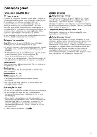 27
Indicações gerais
Função com exaustão de ar
: Perigo de morte!
Os gases de combustão aspirados podem levar a intoxicação.
O ar evacuado não pode ser encaminhado por uma chaminé
de exaustão de fumos ou de gases queimados em
funcionamento, nem por uma caixa de ar que sirva de
ventilação de locais com lareiras instaladas. Caso o ar
evacuado tenha de ser encaminhado por uma chaminé de
exaustão de fumos ou de gases queimados que não esteja em
funcionamento, é necessária uma autorização da entidade
supervisora da instalação dos aparelhos de queima.
Se o ar evacuado for encaminhado através da parede exterior,
deve ser utilizada uma caixa mural telescópica.
Tubagem de extração
Nota: O fabricante do aparelho não se responsabiliza por
reclamações que resultem do percurso do tubo.
■ O aparelho oferece um desempenho ideal quando o tubo de
extração é curto e retilíneo, com um diâmetro de grande
dimensão.
■ A utilização de tubos de exaustão longos e rugosos, muitas
curvas e diâmetro inferior a 150 mm impede um
funcionamento ideal e aumenta os ruídos.
■ Os tubos ou as mangueiras para colocação da tubagem de
extração têm de ser fabricados de material incombustível.
Tubos circulares
Recomendamos um diâmetro interior de 150 mm, no entanto,
nunca inferior a 120 mm.
Canais planos
O diâmetro interno tem de corresponder ao diâmetro dos
tubos circulares.
Ø 150 mm aprox. 177 cm2
Ø 120 mm aprox. 113 cm2
■ Os canais planos não devem apresentar desvios
acentuados.
■ Em caso de diferentes diâmetros de tubos, devem ser
aplicadas tiras de vedação.
Preparação do teto
■ O teto tem de ser liso, horizontal e suficientemente resistente.
■ A profundidade dos furos tem que corresponder ao
comprimento dos parafusos. As buchas têm de ter uma
fixação segura.
■ Os parafusos e as buchas anexos são adequados para
paredes maciças de alvenaria. Para outras construções de
paredes (p. ex. placas de gesso para remodelações de
interiores, betão poroso, tijolos de barro poroso para
remodelações de interiores), utilizar o material de fixação
correspondente.
■ O peso máximo do exaustor é de 50 kg.
Ligação eléctrica
: Perigo de choque elétrico!
Os componentes interiores do aparelho podem ter arestas
vivas. O cabo de ligação pode ficar danificado. Não dobrar
nem entalar o cabo elétrico durante a instalação.
Os dados necessários sobre a ligação encontram-se na placa
de características no interior do aparelho, para isso, desmontar
o filtro metálico de gorduras.
Comprimento do cabo eléctrico: aprox. 1,30 m
Este aparelho corresponde às determinações UE sobre
supressão de interferências.
: Perigo de choque elétrico!
Deve existir a possibilidade de desligar o aparelho da rede
elétrica em qualquer altura. O aparelho deve ser ligado apenas
a uma tomada de contacto de segurança instalada em
conformidade com as normas. Se a ficha, depois da instalação
do aparelho ou em caso de necessidade de se efetuar uma
ligação fixa, deixar de estar acessível, tem que existir na
instalação um dispositivo de corte multipolar com uma
abertura de contactos de, pelo menos, 3mm. A ligação fixa só
pode ser efetuada por um eletricista credenciado.
 