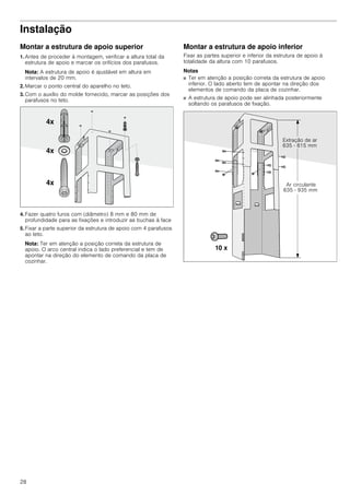 28
Instalação
Montar a estrutura de apoio superior
1. Antes de proceder à montagem, verificar a altura total da
estrutura de apoio e marcar os orifícios dos parafusos.
Nota: A estrutura de apoio é ajustável em altura em
intervalos de 20 mm.
2. Marcar o ponto central do aparelho no teto.
3. Com o auxílio do molde fornecido, marcar as posições dos
parafusos no teto.
4. Fazer quatro furos com (diâmetro) 8 mm e 80 mm de
profundidade para as fixações e introduzir as buchas à face
5. Fixar a parte superior da estrutura de apoio com 4 parafusos
ao teto.
Nota: Ter em atenção a posição correta da estrutura de
apoio. O arco central indica o lado preferencial e tem de
apontar na direção do elemento de comando da placa de
cozinhar.
Montar a estrutura de apoio inferior
Fixar as partes superior e inferior da estrutura de apoio à
totalidade da altura com 10 parafusos.
Notas
■ Ter em atenção a posição correta da estrutura de apoio
inferior. O lado aberto tem de apontar na direção dos
elementos de comando da placa de cozinhar.
■ A estrutura de apoio pode ser alinhada posteriormente
soltando os parafusos de fixação.
 