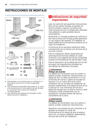 es Indicaciones de seguridad importantes
12
INSTRUCCIONES DE MONTAJE
Manual de montaje
■ Este aparato se ha previsto para un montaje en el
techo de la cocina o en un techo suspendido
estable.
■ Para accesorios especiales adicionales (p. ej., para
el funcionamiento en recirculación) se han de tener
en cuenta las instrucciones de instalación
correspondientes.
■ Las superficies del aparato son sensibles. Evitar
daños durante la instalación.
(Indicaciones de seguridad
importantes
Indicacionesdeseguridadimportantes Leer con atención las siguientes instrucciones.
Solo así se puede manejar el aparato de
forma correcta y segura. Conservar las
instrucciones de uso y montaje para utilizarlas
más adelante o para posibles futuros
compradores.
Solamente un montaje profesional conforme a
las instrucciones de montaje puede garantizar
un uso seguro del aparato. El instalador es
responsable del funcionamiento perfecto en el
lugar de instalación.
La anchura de la campana extractora debe
corresponder por lo menos a la anchura de la
zona de cocción.
Para la instalación deben observarse las
prescripciones técnicas válidas en cada
momento y los reglamentos de las compañías
locales suministradoras de electricidad y gas.
Para la desviación de la salida del aire se han
de seguir las disposiciones oficiales (ej.
normativas de edificación del país).
:Advertencia
¡Peligro de muerte!
Los gases de combustión que se vuelven a
aspirar pueden ocasionar intoxicaciones. La
salida de aire no debe transmitirse ni a una
chimenea de humos o gases de escape en
servicio ni a un hueco que sirva como
ventilación de los recintos de instalación de
equipos calefactores. Si la salida de aire se va
a evacuar en una chimenea de humos o
gases de escape que no está en servicio, será
necesario contar previamente con la
aprobación correspondiente del técnico
competente de la zona.
:Advertencia
¡Peligro mortal!
Los gases de combustión que se vuelven a
aspirar pueden ocasionar intoxicaciones.
Garantice una entrada de aire suficiente si el
aparato se emplea en modo de
funcionamiento en salida de aire al exterior
junto con un equipo calefactor dependiente
del aire del recinto de instalación.
 