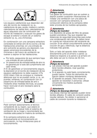 Indicaciones de seguridad importantes es
13
Los equipos calefactores que dependen del
aire del recinto de instalación (p. ej.,
calefactores de gas, aceite, madera o carbón,
calentadores de salida libre, calentadores de
agua) adquieren aire de combustión del
recinto de instalación y evacuan los gases de
escape al exterior a través de un sistema
extractor (p. ej., una chimenea).
En combinación con una campana extractora
conectada se extrae aire de la cocina y de las
habitaciones próximas; sin una entrada de
aire suficiente se genera una depresión. Los
gases venenosos procedentes de la
chimenea o del hueco de ventilación se
vuelven a aspirar en las habitaciones.
■ Por tanto, asegurarse de que siempre haya
una entrada de aire suficiente.
■ Un pasamuros de entrada/salida de aire no
es garantía por sí solo del cumplimiento del
valor límite.
A fin de garantizar un funcionamiento seguro,
la depresión en el recinto de instalación de los
equipos calefactores no debe superar 4 Pa
(0,04 mbar). Esto se consigue si, mediante
aberturas que no se pueden cerrar, p. ej., en
puertas, ventanas, en combinación con un
pasamuros de entrada/salida de aire o
mediante otras medidas técnicas, se puede
hacer recircular el aire necesario para la
combustión.
Pedir siempre asesoramiento al técnico
competente de su región, que estará en
condiciones de evaluar todo el sistema de
ventilación de su hogar y recomendarle las
medidas adecuadas en materia de ventilación.
Si la campana extractora se utiliza
exclusivamente en funcionamiento en
recirculación, no hay limitaciones para el
funcionamiento.
:Advertencia
¡Peligro mortal!
Los gases de combustión que se vuelven a
aspirar pueden ocasionar intoxicaciones. Al
instalar una ventilación con una placa de
cocción con campana extractora, la
conducción eléctrica de la campana debe
estar provista de los fusibles apropiados.
:Advertencia
¡Peligro de incendio!
Los depósitos de grasa del filtro de grasas
pueden prenderse. Hay que respetar las
distancias de seguridad prescritas para evitar
una condensación del calor. Se deben tener
en cuenta las indicaciones del recipiente de
cocción. Si se utilizan conjuntamente zonas de
cocción de gas y eléctricas, rige la distancia
indicada más grande.
Solo un lado del aparato debe instalarse
directamente junto al armario o pared. La
distancia respecto a la pared o al armario en
alto debe ser por lo menos de 50 mm.
:Advertencia
¡Peligro de lesiones!
■ Las piezas internas del aparato pueden
tener bordes afilados. Usar guantes
protectores.
¡Peligro de lesiones!■ Si el aparato no está fijado correctamente,
puede caerse. Todos los elementos de
fijación deben montarse debidamente.
¡Peligro de lesiones!■ El aparato es pesado. Para mover el
aparato se necesitan 2 personas. Utilizar
únicamente los medios auxiliares
apropiados.
:Advertencia
¡Peligro de descarga eléctrica!
Las piezas internas del aparato pueden tener
bordes afilados. El cable de conexión podría
resultar dañado. No doblar ni aprisionar el
cable de conexión durante la instalación.
 