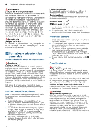 es Consejos y advertencias generales
14
:Advertencia
¡Peligro de descarga eléctrica!
Debe ser posible desenchufar el aparato de la
red eléctrica en cualquier momento. El
aparato solo podrá conectarse a una toma de
corriente de instalación reglamentaria y
provista de toma a tierra. Si una vez realizado
el montaje del aparato, el enchufe no está
suficientemente cerca o se necesita una
conexión fija, la instalación debe contar con
un dispositivo de separación omnipolar con
una distancia de contacto mínima de 3 mm.
Encomendar la ejecución de la conexión fija
exclusivamente a personal electrotécnico.
:Advertencia
¡Peligro de asfixia!
El material de embalaje es peligroso para los
niños. No dejar que los niños jueguen con el
material de embalaje.
KConsejos y advertencias
generales
Consejosyadvertenciasgenerales Funcionamiento en salida de aire al exterior
:Advertencia
¡Peligro de muerte!
Los gases de combustión que se vuelven a aspirar
pueden ocasionar intoxicaciones. La salida de aire no
debe transmitirse ni a una chimenea de humos o gases
de escape en servicio ni a un hueco que sirva como
ventilación de los recintos de instalación de equipos
calefactores. Si la salida de aire se va a evacuar en una
chimenea de humos o gases de escape que no está en
servicio, será necesario contar previamente con la
aprobación correspondiente del técnico competente de
la zona.
Si la salida de aire se evacua mediante la pared
exterior, se deberá utilizar un pasamuros telescópico.
Conducto de evacuación del aire
Nota: La garantía del fabricante del aparato no cubre
las reclamaciones que se atribuyan al tramo de
conductos.
■ El aparato alcanza su potencia óptima con un
conducto de salida de aire rectilíneo y corto y con
un diámetro grande de conducto en la medida de lo
posible.
■ Con conductos de salida de aire largos y rugosos,
muchos codos de tubo o diámetros de tubo de un
tamaño inferior a 150 mm no se consigue la
capacidad de aspiración óptima y los ruidos del
ventilador serán mayores.
■ Los tubos o mangueras para el tendido del
conducto de salida del aire deben estar fabricados
con material ignífugo.
Conductos cilíndricos
Se recomienda un diámetro interior de 150 mm; el
diámetro mínimo es de 120 mm en todo caso.
Conductos planos
La sección interior debe corresponder al diámetro de
los conductos cilíndricos.
Ø 150 mm aprox. 177 cm2
Ø 120 mm aprox. 113 cm2
■ Los conductos planos no deben presentar desvíos
pronunciados.
■ Si los diámetros de conducto difieren de lo
anteriormente mencionado, utilizar tiras obturadoras.
Preparación del techo
■ El techo debe ser plano, horizontal y tener suficiente
capacidad de carga.
■ La profundidad de los taladros debe ser equivalente
a la longitud de los tornillos. Los tacos deben
quedar bien sujetos.
■ Los tornillos y tacos suministrados son apropiados
para mampostería sólida. Para otro tipo de
construcciones (p. ej., placas de yeso, hormigón
celular, ladrillos Poroton) se deberán utilizar medios
de fijación apropiados.
■ El peso máximo de la campana extractora es de 50
kg.
Conexión eléctrica
:Advertencia
¡Peligro de descarga eléctrica!
Las piezas internas del aparato pueden tener bordes
afilados. El cable de conexión podría resultar dañado.
No doblar ni aprisionar el cable de conexión durante la
instalación.
Los datos de conexión necesarios figuran en la etiqueta
de características ubicada en el interior del aparato
(para ello, desmontar el filtro de metal antigrasa).
Longitud del cable de conexión: aprox. 1,30 m
Este aparato cumple con las disposiciones en materia
de supresión de interferencias de la CE.
:Advertencia
¡Peligro de descarga eléctrica!
Debe ser posible desenchufar el aparato de la red
eléctrica en cualquier momento. El aparato solo podrá
conectarse a una toma de corriente de instalación
reglamentaria y provista de toma a tierra. Si una vez
realizado el montaje del aparato, el enchufe no está
suficientemente cerca o se necesita una conexión fija,
la instalación debe contar con un dispositivo de
separación omnipolar con una distancia de contacto
mínima de 3 mm. Encomendar la ejecución de la
conexión fija exclusivamente a personal electrotécnico.
 