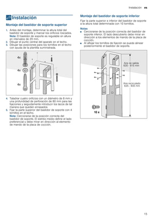 Instalación es
15
5Instalación
Instalación Montaje del bastidor de soporte superior
1. Antes del montaje, determinar la altura total del
bastidor de soporte y marcar los orificios roscados.
Nota: El bastidor de soporte es regulable en altura
en intervalos de 20 mm.
2. Dibujar el punto central del aparato en el techo.
3. Dibujar las posiciones para los tornillos en el techo
con ayuda de la plantilla suministrada.
4. Taladrar cuatro orificios con un diámetro de 8 mm y
una profundidad de perforación de 80 mm para las
fijaciones y seguidamente introducir los tacos de tal
manera que queden enrasados
5. Fijar la parte superior del bastidor de soporte con 4
tornillos en el techo.
Nota: Cerciorarse de la posición correcta del
bastidor de soporte. El estribo medio define el lado
preferencial y debe mirar en dirección al elemento
de mando de la placa de cocción.
Montaje del bastidor de soporte inferior
Fijar la parte superior e inferior del bastidor de soporte
a la altura total determinada con 10 tornillos.
Notas
■ Cerciorarse de la posición correcta del bastidor de
soporte inferior. El lado descubierto debe mirar en
dirección a los elementos de mando de la placa de
cocción.
■ Al aflojar los tornillos de fijación se puede alinear
posteriormente el bastidor de soporte.
 