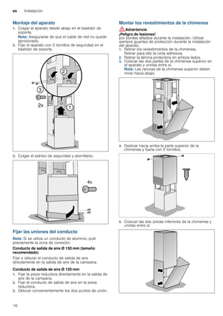 es Instalación
16
Montaje del aparato
1. Colgar el aparato desde abajo en el bastidor de
soporte.
Nota: Asegurarse de que el cable de red no quede
aprisionado.
2. Fijar el aparato con 2 tornillos de seguridad en el
bastidor de soporte.
3. Colgar el estribo de seguridad y atornillarlo.
Fijar las uniones del conducto
Nota: Si se utiliza un conducto de aluminio, pulir
previamente la zona de conexión.
Conducto de salida de aire Ø 150 mm (tamaño
recomendado)
Fijar y obturar el conducto de salida de aire
directamente en la salida de aire de la campana.
Conducto de salida de aire Ø 120 mm
1. Fijar la pieza reductora directamente en la salida de
aire de la campana.
2. Fijar el conducto de salida de aire en la pieza
reductora.
3. Obturar convenientemente los dos puntos de unión.
Montar los revestimientos de la chimenea
:Advertencia
¡Peligro de lesiones!
por bordes afilados durante la instalación. Utilizar
siempre guantes de protección durante la instalación
del aparato.
1. Retirar los revestimientos de la chimenea.
Retirar para ello la cinta adhesiva.
2. Retirar la lámina protectora en ambos lados.
3. Colocar las dos partes de la chimenea superior en
el aparato y unirlas entre sí.
Nota: Las ranuras de la chimenea superior deben
mirar hacia abajo.
4. Deslizar hacia arriba la parte superior de la
chimenea y fijarla con 2 tornillos.
5. Colocar las dos piezas inferiores de la chimenea y
unirlas entre sí.
 
