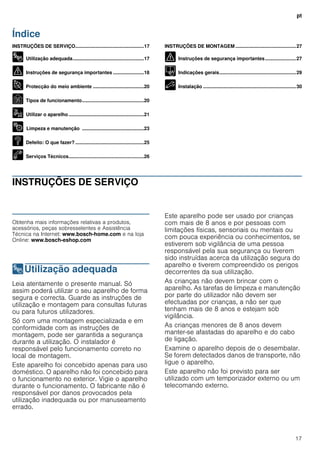 pt
17
Índice
[pt]Instruções de utilização e montagem
INSTRUÇÕES DE SERVIÇO...................................................17
8 Utilização adequada.....................................................17
( Instruções de segurança importantes .......................18
7 Protecção do meio ambiente ......................................20
Ç Tipos de funcionamento..............................................20
1 Utilizar o aparelho........................................................21
2 Limpeza e manutenção ..............................................23
3 Defeito: O que fazer? ...................................................25
4 Serviços Técnicos........................................................26
INSTRUÇÕES DE MONTAGEM .............................................27
( Instruções de segurança importantes.......................27
K Indicações gerais.........................................................29
5 Instalação .....................................................................30
INSTRUÇÕES DE SERVIÇO
Produktinfo
Obtenha mais informações relativas a produtos,
acessórios, peças sobresselentes e Assistência
Técnica na Internet: www.bosch-home.com e na loja
Online: www.bosch-eshop.com
8Utilização adequada
Utilizaçãoadequada Leia atentamente o presente manual. Só
assim poderá utilizar o seu aparelho de forma
segura e correcta. Guarde as instruções de
utilização e montagem para consultas futuras
ou para futuros utilizadores.
Só com uma montagem especializada e em
conformidade com as instruções de
montagem, pode ser garantida a segurança
durante a utilização. O instalador é
responsável pelo funcionamento correto no
local de montagem.
Este aparelho foi concebido apenas para uso
doméstico. O aparelho não foi concebido para
o funcionamento no exterior. Vigie o aparelho
durante o funcionamento. O fabricante não é
responsável por danos provocados pela
utilização inadequada ou por manuseamento
errado.
Este aparelho pode ser usado por crianças
com mais de 8 anos e por pessoas com
limitações físicas, sensoriais ou mentais ou
com pouca experiência ou conhecimentos, se
estiverem sob vigilância de uma pessoa
responsável pela sua segurança ou tiverem
sido instruídas acerca da utilização segura do
aparelho e tiverem compreendido os perigos
decorrentes da sua utilização.
As crianças não devem brincar com o
aparelho. As tarefas de limpeza e manutenção
por parte do utilizador não devem ser
efectuadas por crianças, a não ser que
tenham mais de 8 anos e estejam sob
vigilância.
As crianças menores de 8 anos devem
manter-se afastadas do aparelho e do cabo
de ligação.
Examine o aparelho depois de o desembalar.
Se forem detectados danos de transporte, não
ligue o aparelho.
Este aparelho não foi previsto para ser
utilizado com um temporizador externo ou um
telecomando externo.
 