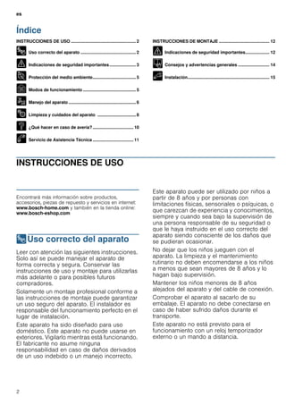 es
2
Índice
[es]Instrucciones de uso y montaje
INSTRUCCIONES DE USO ...................................................... 2
8 Uso correcto del aparato .............................................. 2
( Indicaciones de seguridad importantes...................... 3
7 Protección del medio ambiente.................................... 5
Ç Modos de funcionamiento ............................................ 5
1 Manejo del aparato ........................................................ 6
2 Limpieza y cuidados del aparato ................................ 8
3 ¿Qué hacer en caso de avería?.................................. 10
4 Servicio de Asistencia Técnica .................................. 11
INSTRUCCIONES DE MONTAJE .......................................... 12
( Indicaciones de seguridad importantes.................... 12
K Consejos y advertencias generales .......................... 14
5 Instalación.................................................................... 15
INSTRUCCIONES DE USO
Produktinfo
Encontrará más información sobre productos,
accesorios, piezas de repuesto y servicios en internet:
www.bosch-home.com y también en la tienda online:
www.bosch-eshop.com
8Uso correcto del aparato
Usocorrectodelaparato Leer con atención las siguientes instrucciones.
Solo así se puede manejar el aparato de
forma correcta y segura. Conservar las
instrucciones de uso y montaje para utilizarlas
más adelante o para posibles futuros
compradores.
Solamente un montaje profesional conforme a
las instrucciones de montaje puede garantizar
un uso seguro del aparato. El instalador es
responsable del funcionamiento perfecto en el
lugar de instalación.
Este aparato ha sido diseñado para uso
doméstico. Este aparato no puede usarse en
exteriores. Vigilarlo mientras está funcionando.
El fabricante no asume ninguna
responsabilidad en caso de daños derivados
de un uso indebido o un manejo incorrecto.
Este aparato puede ser utilizado por niños a
partir de 8 años y por personas con
limitaciones físicas, sensoriales o psíquicas, o
que carezcan de experiencia y conocimientos,
siempre y cuando sea bajo la supervisión de
una persona responsable de su seguridad o
que le haya instruido en el uso correcto del
aparato siendo consciente de los daños que
se pudieran ocasionar.
No dejar que los niños jueguen con el
aparato. La limpieza y el mantenimiento
rutinario no deben encomendarse a los niños
a menos que sean mayores de 8 años y lo
hagan bajo supervisión.
Mantener los niños menores de 8 años
alejados del aparato y del cable de conexión.
Comprobar el aparato al sacarlo de su
embalaje. El aparato no debe conectarse en
caso de haber sufrido daños durante el
transporte.
Este aparato no está previsto para el
funcionamiento con un reloj temporizador
externo o un mando a distancia.
 