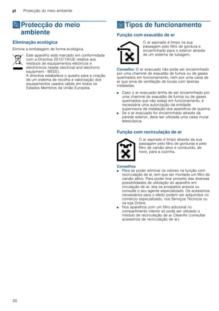pt Protecção do meio ambiente
20
7Protecção do meio
ambiente
Protecçãodomeioambiente Eliminação ecológica
Elimine a embalagem de forma ecológica.
ÇTipos de funcionamento
Tiposdefuncionamento Função com exaustão de ar
Conselho: O ar evacuado não pode ser encaminhado
por uma chaminé de exaustão de fumos ou de gases
queimados em funcionamento, nem por uma caixa de
ar que sirva de ventilação de locais com lareiras
instaladas.
■ Caso o ar evacuado tenha de ser encaminhado por
uma chaminé de exaustão de fumos ou de gases
queimados que não esteja em funcionamento, é
necessária uma autorização da entidade
supervisora da instalação dos aparelhos de queima.
■ Se o ar evacuado for encaminhado através da
parede exterior, deve ser utilizada uma caixa mural
telescópica.
Função com recirculação de ar
Conselhos
■ Para se poder eliminar os odores na função com
recirculação de ar, tem que ser montado um filtro de
carvão altivo. Para poder tirar proveito das diversas
possibilidades de utilização do aparelho em
circulação de ar, leia os prospetos anexos ou
consulte o seu agente especializado. Os acessórios
necessários para o efeito podem ser adquiridos no
comércio especializado, nos Serviços Técnicos ou
na loja Online.
■ Nos aparelhos com um filtro adicional no
compartimento interior só pode ser utilizado o
módulo de recirculação de ar CleanAir (consultar
acessórios de recirculação de ar).
Este aparelho está marcado em conformidade
com a Directiva 2012/19/UE relativa aos
resíduos de equipamentos eléctricos e
electrónicos (waste electrical and electronic
equipment - WEEE).
A directiva estabelece o quadro para a criação
de um sistema de recolha e valorização dos
equipamentos usados válido em todos os
Estados Membros da União Europeia.
O ar aspirado é limpo na sua
passagem pelo filtro de gordura e
encaminhado para o exterior através
de um sistema de tubagem.
O ar aspirado é limpo através da sua
passagem pelo filtro de gorduras e pelo
filtro de carvão ativo e conduzido, de
novo, para a cozinha.
 