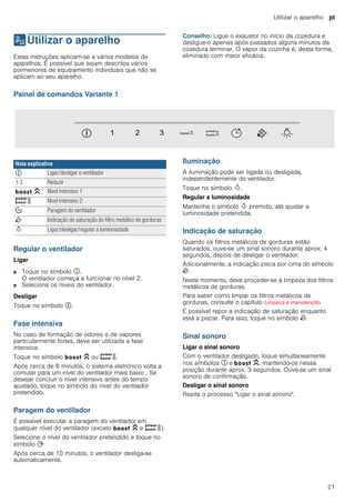 Utilizar o aparelho pt
21
1Utilizar o aparelho
Utilizaroaparelho Estas instruções aplicam-se a vários modelos de
aparelhos. É possível que sejam descritos vários
pormenores de equipamento individuais que não se
aplicam ao seu aparelho.
Conselho: Ligue o exaustor no início da cozedura e
desligue-o apenas após passados alguns minutos da
cozedura terminar. O vapor da cozinha é, desta forma,
eliminado com maior eficácia.
Painel de comandos Variante 1
Regular o ventilador
Ligar
■ Toque no símbolo #.
O ventilador começa a funcionar no nível 2.
■ Selecione os níveis do ventilador.
Desligar
Toque no símbolo #.
Fase intensiva
No caso de formação de odores e de vapores
particularmente fortes, deve ser utilizada a fase
intensiva.
Toque no símbolo C ou D.
Após cerca de 6 minutos, o sistema eletrónico volta a
comutar para um nível do ventilador mais baixo . Se
desejar concluir o nível intensivo antes do tempo
ajustado, toque no símbolo do nível do ventilador
pretendido.
Paragem do ventilador
É possível executar a paragem do ventilador em
qualquer nível do ventilador (exceto C e D).
Selecione o nível do ventilador pretendido e toque no
símbolo +
Após cerca de 10 minutos, o ventilador desliga-se
automaticamente.
Iluminação
A iluminação pode ser ligada ou desligada,
independentemente do ventilador.
Toque no símbolo B.
Regular a luminosidade
Mantenha o símbolo B premido, até ajustar a
luminosidade pretendida.
Indicação de saturação
Quando os filtros metálicos de gorduras estão
saturados, ouve-se um sinal sonoro durante aprox. 4
segundos, depois de desligar o ventilador.
Adicionalmente, a indicação pisca por cima do símbolo
E.
Neste momento, deve proceder-se à limpeza dos filtros
metálicos de gorduras.
Para saber como limpar os filtros metálicos de
gorduras, consulte o capítulo Limpeza e manutenção.
É possível repor a indicação de saturação enquanto
está a piscar. Para isso, toque no símbolo E.
Sinal sonoro
Ligar o sinal sonoro
Com o ventilador desligado, toque simultaneamente
nos símbolos # e C, mantendo-os nessa
posição durante aprox. 3 segundos. Ouve-se um sinal
sonoro de confirmação.
Desligar o sinal sonoro
Repita o processo "Ligar o sinal sonoro".
Nota explicativa
# Ligar/desligar o ventilador
1-3 Reduzir
C Nível intensivo 1
D Nível intensivo 2
% Paragem do ventilador
E Indicação de saturação do filtro metálico de gorduras
B Ligar/desligar/regular a luminosidade
 