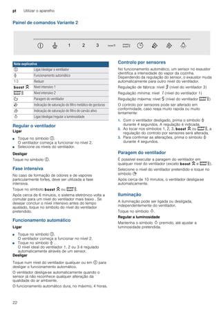 pt Utilizar o aparelho
22
Painel de comandos Variante 2
Regular o ventilador
Ligar
■ Toque no símbolo #.
O ventilador começa a funcionar no nível 2.
■ Selecione os níveis do ventilador.
Desligar
Toque no símbolo #.
Fase intensiva
No caso de formação de odores e de vapores
particularmente fortes, deve ser utilizada a fase
intensiva.
Toque no símbolo C ou D.
Após cerca de 6 minutos, o sistema eletrónico volta a
comutar para um nível do ventilador mais baixo . Se
desejar concluir o nível intensivo antes do tempo
ajustado, toque no símbolo do nível do ventilador
pretendido.
Funcionamento automático
Ligar
■ Toque no símbolo #.
O ventilador começa a funcionar no nível 2.
■ Toque no símbolo > .
O nível ideal do ventilador 1, 2 ou 3 é regulado
automaticamente através de um sensor.
Desligar
Toque num nível do ventilador qualquer ou em # para
desligar o funcionamento automático.
O ventilador desliga-se automaticamente quando o
sensor já não reconhece qualquer alteração da
qualidade do ar ambiente.
O funcionamento automático dura, no máximo, 4 horas.
Controlo por sensores
No funcionamento automático, um sensor no exaustor
identifica a intensidade do vapor da cozinha.
Dependendo da regulação do sensor, o exaustor muda
automaticamente para outro nível do ventilador.
Regulação de fábrica: nível „ (nível do ventilador 3)
Regulação mínima: nível ‚ (nível do ventilador 1)
Regulação máxima: nível † (nível do ventilador D)
O controlo por sensores pode ser alterado em
conformidade, caso reaja muito rapida ou muito
lentamente:
1. Com o ventilador desligado, prima o símbolo >
durante 4 segundos. A regulação é indicada.
2. Ao tocar nos símbolos 1, 2, 3, C ou D, a
regulação do controlo por sensores será alterada.
3. Para confirmar as alterações, prima o símbolo >
durante 4 segundos.
Paragem do ventilador
É possível executar a paragem do ventilador em
qualquer nível do ventilador (exceto C e D).
Selecione o nível do ventilador pretendido e toque no
símbolo +
Após cerca de 10 minutos, o ventilador desliga-se
automaticamente.
Iluminação
A iluminação pode ser ligada ou desligada,
independentemente do ventilador.
Toque no símbolo B.
Regular a luminosidade
Mantenha o símbolo B premido, até ajustar a
luminosidade pretendida.
Nota explicativa
# Ligar/desligar o ventilador
> Funcionamento automático
1-3 Reduzir
C Nível intensivo 1
D Nível intensivo 2
% Paragem do ventilador
E Indicação de saturação do filtro metálico de gorduras
F Indicação de saturação do filtro de carvão ativo
B Ligar/desligar/regular a luminosidade
 
