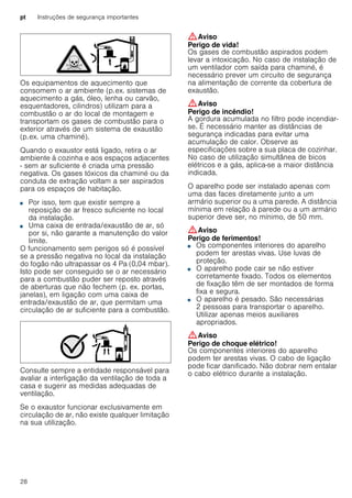 pt Instruções de segurança importantes
28
Os equipamentos de aquecimento que
consomem o ar ambiente (p.ex. sistemas de
aquecimento a gás, óleo, lenha ou carvão,
esquentadores, cilindros) utilizam para a
combustão o ar do local de montagem e
transportam os gases de combustão para o
exterior através de um sistema de exaustão
(p.ex. uma chaminé).
Quando o exaustor está ligado, retira o ar
ambiente à cozinha e aos espaços adjacentes
- sem ar suficiente é criada uma pressão
negativa. Os gases tóxicos da chaminé ou da
conduta de extração voltam a ser aspirados
para os espaços de habitação.
■ Por isso, tem que existir sempre a
reposição de ar fresco suficiente no local
da instalação.
■ Uma caixa de entrada/exaustão de ar, só
por si, não garante a manutenção do valor
limite.
O funcionamento sem perigos só é possível
se a pressão negativa no local da instalação
do fogão não ultrapassar os 4 Pa (0,04 mbar).
Isto pode ser conseguido se o ar necessário
para a combustão puder ser reposto através
de aberturas que não fechem (p. ex. portas,
janelas), em ligação com uma caixa de
entrada/exaustão de ar, que permitam uma
circulação de ar suficiente para a combustão.
Consulte sempre a entidade responsável para
avaliar a interligação da ventilação de toda a
casa e sugerir as medidas adequadas de
ventilação.
Se o exaustor funcionar exclusivamente em
circulação de ar, não existe qualquer limitação
na sua utilização.
:Aviso
Perigo de vida!
Os gases de combustão aspirados podem
levar a intoxicação. No caso de instalação de
um ventilador com saída para chaminé, é
necessário prever um circuito de segurança
na alimentação de corrente da cobertura de
exaustão.
:Aviso
Perigo de incêndio!
A gordura acumulada no filtro pode incendiar-
se. É necessário manter as distâncias de
segurança indicadas para evitar uma
acumulação de calor. Observe as
especificações sobre a sua placa de cozinhar.
No caso de utilização simultânea de bicos
elétricos e a gás, aplica-se a maior distância
indicada.
O aparelho pode ser instalado apenas com
uma das faces diretamente junto a um
armário superior ou a uma parede. A distância
mínima em relação à parede ou a um armário
superior deve ser, no mínimo, de 50 mm.
:Aviso
Perigo de ferimentos!
■ Os componentes interiores do aparelho
podem ter arestas vivas. Use luvas de
proteção.
Perigo de ferimentos!■ O aparelho pode cair se não estiver
corretamente fixado. Todos os elementos
de fixação têm de ser montados de forma
fixa e segura.
Perigo de ferimentos!■ O aparelho é pesado. São necessárias
2 pessoas para transportar o aparelho.
Utilizar apenas meios auxiliares
apropriados.
:Aviso
Perigo de choque elétrico!
Os componentes interiores do aparelho
podem ter arestas vivas. O cabo de ligação
pode ficar danificado. Não dobrar nem entalar
o cabo elétrico durante a instalação.
 