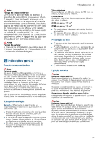 Indicações gerais pt
29
:Aviso
Perigo de choque elétrico!
Deve existir a possibilidade de desligar o
aparelho da rede elétrica em qualquer altura.
O aparelho deve ser ligado apenas a uma
tomada de contacto de segurança instalada
em conformidade com as normas. Se a ficha,
depois da instalação do aparelho ou em caso
de necessidade de se efetuar uma ligação
fixa, deixar de estar acessível, tem que existir
na instalação um dispositivo de corte
multipolar com uma abertura de contactos de,
pelo menos, 3mm. A ligação fixa só pode ser
efetuada por um eletricista credenciado.
:Aviso
Perigo de asfixia!
O material de embalagem é perigoso para as
crianças. Nunca deixe as crianças brincarem
com o material de embalagem.
KIndicações gerais
Indicaçõesgerais Função com exaustão de ar
:Aviso
Perigo de morte!
Os gases de combustão aspirados podem levar a
intoxicação. O ar evacuado não pode ser encaminhado
por uma chaminé de exaustão de fumos ou de gases
queimados em funcionamento, nem por uma caixa de
ar que sirva de ventilação de locais com lareiras
instaladas. Caso o ar evacuado tenha de ser
encaminhado por uma chaminé de exaustão de fumos
ou de gases queimados que não esteja em
funcionamento, é necessária uma autorização da
entidade supervisora da instalação dos aparelhos de
queima.
Se o ar evacuado for encaminhado através da parede
exterior, deve ser utilizada uma caixa mural telescópica.
Tubagem de extração
Conselho: O fabricante do aparelho não se
responsabiliza por reclamações que resultem do
percurso do tubo.
■ O aparelho oferece um desempenho ideal quando o
tubo de extração é curto e retilíneo, com um
diâmetro de grande dimensão.
■ A utilização de tubos de exaustão longos e rugosos,
muitas curvas e diâmetro inferior a 150 mm impede
um funcionamento ideal e aumenta os ruídos.
■ Os tubos ou as mangueiras para colocação da
tubagem de extração têm de ser fabricados de
material incombustível.
Tubos circulares
Recomendamos um diâmetro interior de 150 mm, no
entanto, nunca inferior a 120 mm.
Canais planos
O diâmetro interno tem de corresponder ao diâmetro
dos tubos circulares.
Ø 150 mm aprox. 177 cm2
Ø 120 mm aprox. 113 cm2
■ Os canais planos não devem apresentar desvios
acentuados.
■ Em caso de diferentes diâmetros de tubos, devem
ser aplicadas tiras de vedação.
Preparação do teto
■ O teto tem de ser liso, horizontal e suficientemente
resistente.
■ A profundidade dos furos tem que corresponder ao
comprimento dos parafusos. As buchas têm de ter
uma fixação segura.
■ Os parafusos e as buchas anexos são adequados
para paredes maciças de alvenaria. Para outras
construções de paredes (p. ex. placas de gesso
para remodelações de interiores, betão poroso,
tijolos de barro poroso para remodelações de
interiores), utilizar o material de fixação
correspondente.
■ O peso máximo do exaustor é de 50 kg.
Ligação eléctrica
:Aviso
Perigo de choque elétrico!
Os componentes interiores do aparelho podem ter
arestas vivas. O cabo de ligação pode ficar danificado.
Não dobrar nem entalar o cabo elétrico durante a
instalação.
Os dados necessários sobre a ligação encontram-se
na placa de características no interior do aparelho,
para isso, desmontar o filtro metálico de gorduras.
Comprimento do cabo eléctrico: aprox. 1,30 m
Este aparelho corresponde às determinações UE sobre
supressão de interferências.
:Aviso
Perigo de choque elétrico!
Deve existir a possibilidade de desligar o aparelho da
rede elétrica em qualquer altura. O aparelho deve ser
ligado apenas a uma tomada de contacto de
segurança instalada em conformidade com as normas.
Se a ficha, depois da instalação do aparelho ou em
caso de necessidade de se efetuar uma ligação fixa,
deixar de estar acessível, tem que existir na instalação
um dispositivo de corte multipolar com uma abertura
de contactos de, pelo menos, 3mm. A ligação fixa só
pode ser efetuada por um eletricista credenciado.
 