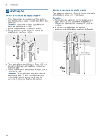 pt Instalação
30
5Instalação
Instalação Montar a estrutura de apoio superior
1. Antes de proceder à montagem, verificar a altura
total da estrutura de apoio e marcar os orifícios dos
parafusos.
Conselho: A estrutura de apoio é ajustável em
altura em intervalos de 20 mm.
2. Marcar o ponto central do aparelho no teto.
3. Com o auxílio do molde fornecido, marcar as
posições dos parafusos no teto.
4. Fazer quatro furos com (diâmetro) 8 mm e 80 mm
de profundidade para as fixações e introduzir as
buchas à face
5. Fixar a parte superior da estrutura de apoio com 4
parafusos ao teto.
Conselho: Ter em atenção a posição correta da
estrutura de apoio. O arco central indica o lado
preferencial e tem de apontar na direção do
elemento de comando da placa de cozinhar.
Montar a estrutura de apoio inferior
Fixar as partes superior e inferior da estrutura de apoio
à totalidade da altura com 10 parafusos.
Conselhos
■ Ter em atenção a posição correta da estrutura de
apoio inferior. O lado aberto tem de apontar na
direção dos elementos de comando da placa de
cozinhar.
■ A estrutura de apoio pode ser alinhada
posteriormente soltando os parafusos de fixação.
 