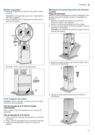 Instalação pt
31
Montar o aparelho
1. Pendurar o aparelho na estrutura de apoio a partir
de baixo.
Conselho: Tenha atenção para que o cabo elétrico
não fique entalado.
2. Fixar o aparelho com 2 parafusos de segurança à
estrutura de apoio.
3. Pendurar e fixar o gancho de segurança.
Fixar a ligação dos tubos
Conselho: Se for utilizado um tubo de alumínio, alisar
primeiro a área de ligação.
Tubo de exaustão do ar Ø 150 mm (medida
recomendada)
Fixar e vedar o tubo de exaustão do ar no bocal de
admissão.
Tubo de exaustão do ar Ø 120 mm
1. Fixar o bocal de redução directamente no bocal de
admissão.
2. Fixar o tubo de exaustão do ar no bocal de redução.
3. Vedar convenientemente ambos os pontos de
ligação.
Montagem do painel decorativo da chaminé
:Aviso
Perigo de ferimentos!
devido a cantos pontiagudos durante a instalação. Usar
sempre luvas de protecção durante a instalação do
aparelho.
1. Separar os painéis decorativos da chaminé.
Para isso, retirar a fita adesiva.
2. Retirar a película de proteção dos dois lados.
3. Colocar as duas partes da chaminé superior sobre o
aparelho e encaixá-las.
Conselho: Os entalhes da chaminé superior têm de
apontar para baixo.
4. Empurrar a parte superior da chaminé para cima e
fixá-la com 2 parafusos.
5. Aplicar as duas partes inferiores da chaminé e
encaixá-las.
 