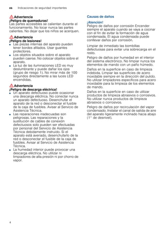 es Indicaciones de seguridad importantes
4
:Advertencia
¡Peligro de quemaduras!
Las partes accesibles se calientan durante el
funcionamiento. No tocar nunca las partes
calientes. No dejar que los niños se acerquen.
:Advertencia
¡Peligro de lesiones!
■ Las piezas internas del aparato pueden
tener bordes afilados. Usar guantes
protectores.
¡Peligro de lesiones!■ Los objetos situados sobre el aparato
pueden caerse. No colocar objetos sobre el
aparato.
¡Peligro de lesiones!■ La luz de las iluminaciones LED es muy
deslumbrante y puede dañar los ojos
(grupo de riesgo 1). No mirar más de 100
segundos directamente a las luces LED
encendidas.
:Advertencia
¡Peligro de descarga eléctrica!
■ Un aparato defectuoso puede ocasionar
una descarga eléctrica. No conectar nunca
un aparato defectuoso. Desenchufar el
aparato de la red o desconectar el fusible
de la caja de fusibles. Avisar al Servicio de
Asistencia Técnica.
¡Peligro de descarga eléctrica!■ Las reparaciones inadecuadas son
peligrosas. Las reparaciones y la
sustitución de cables de conexión
defectuosos solo pueden ser efectuadas
por personal del Servicio de Asistencia
Técnica debidamente instruido. Si el
aparato está averiado, desenchufarlo de la
red o desconectar el fusible de la caja de
fusibles. Avisar al Servicio de Asistencia
Técnica.
¡Peligro de descarga eléctrica!■ La humedad interior puede provocar una
descarga eléctrica. No utilizar ni
limpiadores de alta presión ni por chorro de
vapor.
Causas de daños
¡Atención!
Peligro de daños por corrosión Encender
siempre el aparato cuando se vaya a cocinar
con el fin de evitar la formación de agua
condensada. El agua condensada puede
conllevar daños por corrosión.
Limpiar de inmediato las bombillas
defectuosas para evitar una sobrecarga en el
resto.
Peligro de daños por humedad en el interior
del sistema electrónico. No limpiar nunca los
elementos de mando con un paño húmedo.
Daños en la superficie en caso de limpieza
indebida. Limpiar las superficies de acero
inoxidable siempre en la dirección del pulido.
No utilizar limpiadores específicos para acero
inoxidable para la limpieza de los elementos
de mando.
Daños en la superficie en caso de utilizar
productos de limpieza abrasivos o corrosivos.
No utilizar nunca productos de limpieza
abrasivos o corrosivos.
Peligro de daños por recirculación del vapor
condensado. Instalar el canal de salida de aire
del aparato ligeramente inclinado hacia abajo
(1° de desnivel).
 