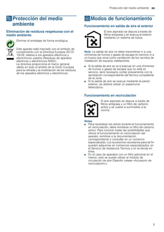 Protección del medio ambiente es
5
7Protección del medio
ambiente
Proteccióndelmedioambiente Eliminación de residuos respetuosa con el
medio ambiente
ÇModos de funcionamiento
Modosdefuncionamiento Funcionamiento en salida de aire al exterior
Nota: La salida de aire no debe transmitirse ni a una
chimenea de humos o gases de escape en servicio ni a
un hueco que sirva como ventilación de los recintos de
instalación de equipos calefactores.
■ Si la salida de aire se va a evacuar en una chimenea
de humos o gases de escape que no está en
servicio, será necesario contar previamente con la
aprobación correspondiente del técnico competente
de la zona.
■ Si la salida de aire se evacua mediante la pared
exterior, se deberá utilizar un pasamuros
telescópico.
Funcionamiento en recirculación
Notas
■ Para neutralizar los olores durante el funcionamiento
en recirculación, debe montarse un filtro de carbono
activo. Para conocer todas las posibilidades que
ofrece el funcionamiento en recirculación del
aparato, remitirse a la documentación
correspondiente o consultar en un comercio
especializado. Los accesorios necesarios para tal fin
pueden adquirirse en comercios especializados, en
el Servicio de Asistencia Técnica o en la tienda en
línea.
■ En el caso de aparatos con un filtro adicional en el
interior, solo se puede utilizar el módulo de
circulación de aire CleanAir (véase «Accesorio de
recirculación»).
Eliminar el embalaje de forma ecológica.
Este aparato está marcado con el símbolo de
cumplimiento con la Directiva Europea 2012/
19/UE relativa a los aparatos eléctricos y
electrónicos usados (Residuos de aparatos
eléctricos y electrónicos RAEE).
La directiva proporciona el marco general
válido en todo el ámbito de la Unión Europea
para la retirada y la reutilización de los residuos
de los aparatos eléctricos y electrónicos.
El aire aspirado se depura a través de
filtros antigrasa y se evacua al exterior
mediante un sistema de tubos.
El aire aspirado se depura a través de
filtros antigrasa y un filtro de carbono
activo y se vuelve a suministrar a la
cocina.
 