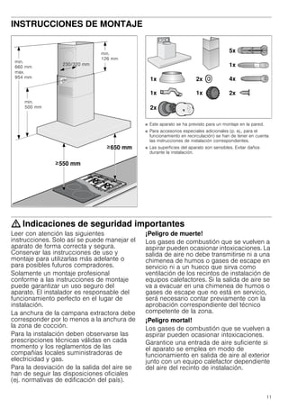 11
INSTRUCCIONES DE MONTAJE
Manual de montaje
■ Este aparato se ha previsto para un montaje en la pared.
■ Para accesorios especiales adicionales (p. ej., para el
funcionamiento en recirculación) se han de tener en cuenta
las instrucciones de instalación correspondientes.
■ Las superficies del aparato son sensibles. Evitar daños
durante la instalación.
: Indicaciones de seguridad importantes
Leer con atención las siguientes
instrucciones. Solo así se puede manejar el
aparato de forma correcta y segura.
Conservar las instrucciones de uso y
montaje para utilizarlas más adelante o
para posibles futuros compradores.
Solamente un montaje profesional
conforme a las instrucciones de montaje
puede garantizar un uso seguro del
aparato. El instalador es responsable del
funcionamiento perfecto en el lugar de
instalación.
La anchura de la campana extractora debe
corresponder por lo menos a la anchura de
la zona de cocción.
Para la instalación deben observarse las
prescripciones técnicas válidas en cada
momento y los reglamentos de las
compañías locales suministradoras de
electricidad y gas.
Para la desviación de la salida del aire se
han de seguir las disposiciones oficiales
(ej. normativas de edificación del país).
¡Peligro de muerte!
Los gases de combustión que se vuelven a
aspirar pueden ocasionar intoxicaciones. La
salida de aire no debe transmitirse ni a una
chimenea de humos o gases de escape en
servicio ni a un hueco que sirva como
ventilación de los recintos de instalación de
equipos calefactores. Si la salida de aire se
va a evacuar en una chimenea de humos o
gases de escape que no está en servicio,
será necesario contar previamente con la
aprobación correspondiente del técnico
competente de la zona.
¡Peligro mortal!
Los gases de combustión que se vuelven a
aspirar pueden ocasionar intoxicaciones.
Garantice una entrada de aire suficiente si
el aparato se emplea en modo de
funcionamiento en salida de aire al exterior
junto con un equipo calefactor dependiente
del aire del recinto de instalación.
 