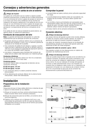 13
Consejos y advertencias generales
Funcionamiento en salida de aire al exterior
: ¡Peligro de muerte!
Los gases de combustión que se vuelven a aspirar pueden
ocasionar intoxicaciones. La salida de aire no debe transmitirse
ni a una chimenea de humos o gases de escape en servicio ni
a un hueco que sirva como ventilación de los recintos de
instalación de equipos calefactores. Si la salida de aire se va a
evacuar en una chimenea de humos o gases de escape que
no está en servicio, será necesario contar previamente con la
aprobación correspondiente del técnico competente de la
zona.
Si la salida de aire se evacua mediante la pared exterior, se
deberá utilizar un pasamuros telescópico.
Conducto de evacuación del aire
Nota: La garantía del fabricante del aparato no cubre las
reclamaciones que se atribuyan al tramo de conductos.
■ El aparato alcanza su potencia óptima con un conducto de
salida de aire rectilíneo y corto y con un diámetro grande de
conducto en la medida de lo posible.
■ Con conductos de salida de aire largos y rugosos, muchos
codos de tubo o diámetros de tubo de un tamaño inferior a
150 mm no se consigue la capacidad de aspiración óptima y
los ruidos del ventilador serán mayores.
■ Los tubos o mangueras para el tendido del conducto de
salida del aire deben estar fabricados con material ignífugo.
Conductos cilíndricos
Se recomienda un diámetro interior de 150 mm; el diámetro
mínimo es de 120 mm en todo caso.
Conductos planos
La sección interior debe corresponder al diámetro de los
conductos cilíndricos.
Ø 150 mm aprox. 177 cm2
Ø 120 mm aprox. 113 cm2
■ Los conductos planos no deben presentar desvíos
pronunciados.
■ Si los diámetros de conducto difieren de lo anteriormente
mencionado, utilizar tiras obturadoras.
Comprobar la pared
■ La pared debe ser plana, vertical y tener suficiente capacidad
de carga.
■ La profundidad de los taladros debe ser equivalente a la
longitud de los tornillos. Los tacos deben quedar bien
sujetos.
■ Los tornillos y tacos suministrados son apropiados para
mampostería sólida. Para otro tipo de construcciones (p. ej.,
placas de yeso, hormigón celular, ladrillos Poroton) se
deberán utilizar medios de fijación apropiados.
■ El peso máximo de la campana extractora es de 40 kg.
Conexión eléctrica
: ¡Peligro de descarga eléctrica!
Las piezas internas del aparato pueden tener bordes afilados.
El cable de conexión podría resultar dañado. No doblar ni
aprisionar el cable de conexión durante la instalación.
Los datos de conexión necesarios figuran en la etiqueta de
características ubicada en el interior del aparato (para ello,
desmontar el filtro de metal antigrasa).
Longitud del cable de conexión: aprox. 1,30 m
Este aparato cumple con las disposiciones en materia de
supresión de interferencias de la CE.
: ¡Peligro de descarga eléctrica!
Debe ser posible desenchufar el aparato de la red eléctrica en
cualquier momento. El aparato solo podrá conectarse a una
toma de corriente de instalación reglamentaria y provista de
toma a tierra. Si una vez realizado el montaje del aparato, el
enchufe no está suficientemente cerca o se necesita una
conexión fija, la instalación debe contar con un dispositivo de
separación omnipolar con una distancia de contacto mínima
de 3 mm. Encomendar la ejecución de la conexión fija
exclusivamente a personal electrotécnico.
Instalación
Preparativos de la instalación
¡Atención!
Asegurarse de que no haya cables eléctricos o tuberías de gas
o agua en el área donde se va a taladrar.
1. Dibujar en la pared una línea central vertical desde el techo
hasta el borde inferior de la campana extractora.
2. Dibujar las posiciones para los tornillos y el contorno de la
zona de enganche.
3. Taladrar cinco orificios con un diámetro de 8 mm y una
profundidad de perforación de 80 mm para las fijaciones y
seguidamente introducir los tacos de tal manera que queden
enrasados con la pared.
 