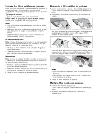 22
Limpeza dos filtros metálicos de gorduras
Estas instruções aplicam-se a vários modelos de aparelhos. É
possível que sejam descritos vários pormenores de
equipamento individuais que não se aplicam ao seu aparelho.
: Perigo de incêndio!
A gordura acumulada no filtro pode incendiar-se.
Limpar o filtro de gorduras pelo menos de 2 em 2 meses.
Nunca utilizar o aparelho sem filtro de gorduras.
Notas
■ Evitar produtos de limpeza agressivos, com teor de acidez
ou de lixívia.
■ Na limpeza dos filtros metálicos de gorduras, limpar também
o seu dispositivo de fixação no aparelho com um pano
húmido.
■ Os filtros metálicos de gorduras podem ser lavados na
máquina de lavar loiça ou manualmente.
Na máquina de lavar loiça:
Nota: Em caso de lavagem na máquina de lavar loiça, podem
verificar-se ligeiras descolorações que, no entanto, não têm
qualquer influência na função dos filtros.
■ Não lavar os filtros metálicos muito saturados de gordura
com a restante loiça.
■ Os filtros devem ser colocados soltos na máquina de lavar
loiça. Eles não podem ficar apertados.
Manualmente:
Nota: No caso de sujidade de difícil remoção, recomendamos
a utilização de um solvente especial de gorduras. Este pode
ser encomendado na loja Online.
■ Amolecer a gordura dos filtros metálicos, pondo-os de molho
em água quente e detergente.
■ Na limpeza deve ser utilizada uma escova e depois enxaguar
bem os filtros, passando-os por várias águas.
■ Deixar os filtros metálicos de gorduras escorrer.
Desmontar o filtro metálico de gorduras
1. Abrir o bloqueamento e baixar o filtro metálico de gorduras.
Com a outra mão, segurar o filtro metálico de gorduras por
baixo.
2. Desmontar o filtro metálico de gorduras do dispositivo de
fixação.
Nos filtros de aspiração perimetral, puxar o filtro metálico de
gorduras para baixo. Com a outra mão, segurar o filtro
metálico de gorduras por baixo.
Caso haja filtros adicionais no compartimento interior, abrir o
bloqueamento e baixar o filtro metálico de gorduras. Com a
outra mão, segurar o filtro metálico de gorduras por baixo.
Notas
■ Pode acumular-se gordura em baixo no filtro metálico de
gorduras.
■ Não manter o filtro metálico de gorduras inclinado, para
evitar o gotejar de gordura.
3. Limpar os filtros metálicos de gordura.
Montar o filtro metálico de gorduras
1. Inserir o filtro metálico de gorduras.
Com a outra mão, segurar o filtro metálico de gorduras por
baixo.
2. Rebater o filtro metálico de gorduras e encaixar o
bloqueamento.
 