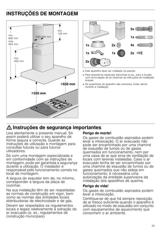 25
INSTRUÇÕES DE MONTAGEM
Instruções de montagem
■ Este aparelho deve ser instalado na parede.
■ Para acessórios especiais adicionais (p.ex., para a função
com recirculação de ar) observar as instruções de instalação
anexas.
■ As superfícies do aparelho são sensíveis. Evitar danos
durante a instalação.
: Instruções de segurança importantes
Leia atentamente o presente manual. Só
assim poderá utilizar o seu aparelho de
forma segura e correcta. Guarde as
instruções de utilização e montagem para
consultas futuras ou para futuros
utilizadores.
Só com uma montagem especializada e
em conformidade com as instruções de
montagem, pode ser garantida a segurança
durante a utilização. O instalador é
responsável pelo funcionamento correto no
local de montagem.
A largura do exaustor tem de, no mínimo,
corresponder à largura da placa de
cozinhar.
Na sua instalação têm de ser respeitadas
as normas de construção em vigor, bem
como as normas das entidades locais
distribuidoras de electricidade e de gás.
Devem ser respeitados os regulamentos
locais e legais relativamente à extração do
ar evacuado (p. ex., regulamentos de
construção municipais).
Perigo de morte!
Os gases de combustão aspirados podem
levar a intoxicação. O ar evacuado não
pode ser encaminhado por uma chaminé
de exaustão de fumos ou de gases
queimados em funcionamento, nem por
uma caixa de ar que sirva de ventilação de
locais com lareiras instaladas. Caso o ar
evacuado tenha de ser encaminhado por
uma chaminé de exaustão de fumos ou de
gases queimados que não esteja em
funcionamento, é necessária uma
autorização da entidade supervisora da
instalação dos aparelhos de queima.
Perigo de vida!
Os gases de combustão aspirados podem
levar a intoxicação.
Certifique-se de que há sempre reposição
de ar fresco suficiente quando o aparelho é
utilizado no modo de exaustão em conjunto
com equipamentos de aquecimento que
consomem o ar ambiente.
 