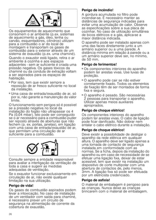 26
Os equipamentos de aquecimento que
consomem o ar ambiente (p.ex. sistemas
de aquecimento a gás, óleo, lenha ou
carvão, esquentadores, cilindros) utilizam
para a combustão o ar do local de
montagem e transportam os gases de
combustão para o exterior através de um
sistema de exaustão (p.ex. uma chaminé).
Quando o exaustor está ligado, retira o ar
ambiente à cozinha e aos espaços
adjacentes - sem ar suficiente é criada uma
pressão negativa. Os gases tóxicos da
chaminé ou da conduta de extração voltam
a ser aspirados para os espaços de
habitação.
■ Por isso, tem que existir sempre a
reposição de ar fresco suficiente no local
da instalação.
■ Uma caixa de entrada/exaustão de ar, só
por si, não garante a manutenção do valor
limite.
O funcionamento sem perigos só é possível
se a pressão negativa no local da
instalação do fogão não ultrapassar os 4
Pa (0,04 mbar). Isto pode ser conseguido
se o ar necessário para a combustão puder
ser reposto através de aberturas que não
fechem (p. ex. portas, janelas), em ligação
com uma caixa de entrada/exaustão de ar,
que permitam uma circulação de ar
suficiente para a combustão.
Consulte sempre a entidade responsável
para avaliar a interligação da ventilação de
toda a casa e sugerir as medidas
adequadas de ventilação.
Se o exaustor funcionar exclusivamente em
circulação de ar, não existe qualquer
limitação na sua utilização.
Perigo de vida!
Os gases de combustão aspirados podem
levar a intoxicação. No caso de instalação
de um ventilador com saída para chaminé,
é necessário prever um circuito de
segurança na alimentação de corrente da
cobertura de exaustão.
Perigo de incêndio!
A gordura acumulada no filtro pode
incendiar-se. É necessário manter as
distâncias de segurança indicadas para
evitar uma acumulação de calor. Observe
as especificações sobre a sua placa de
cozinhar. No caso de utilização simultânea
de bicos elétricos e a gás, aplica-se a
maior distância indicada.
O aparelho pode ser instalado apenas com
uma das faces diretamente junto a um
armário superior ou a uma parede. A
distância mínima em relação à parede ou a
um armário superior deve ser, no mínimo,
de 50 mm.
Perigo de ferimentos!
■ Os componentes interiores do aparelho
podem ter arestas vivas. Use luvas de
proteção.
Perigo de ferimentos!
■ O aparelho pode cair se não estiver
corretamente fixado. Todos os elementos
de fixação têm de ser montados de forma
fixa e segura.
Perigo de ferimentos!
■ O aparelho é pesado. São necessárias
2 pessoas para transportar o aparelho.
Utilizar apenas meios auxiliares
apropriados.
Perigo de choque elétrico!
Os componentes interiores do aparelho
podem ter arestas vivas. O cabo de ligação
pode ficar danificado. Não dobrar nem
entalar o cabo elétrico durante a instalação.
Perigo de choque elétrico!
Deve existir a possibilidade de desligar o
aparelho da rede elétrica em qualquer
altura. O aparelho deve ser ligado apenas a
uma tomada de contacto de segurança
instalada em conformidade com as
normas. Se a ficha, depois da instalação do
aparelho ou em caso de necessidade de se
efetuar uma ligação fixa, deixar de estar
acessível, tem que existir na instalação um
dispositivo de corte multipolar com uma
abertura de contactos de, pelo menos,
3mm. A ligação fixa só pode ser efetuada
por um eletricista credenciado.
Perigo de asfixia!
O material de embalagem é perigoso para
as crianças. Nunca deixe as crianças
brincarem com o material de embalagem.
 