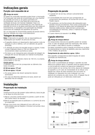 27
Indicações gerais
Função com exaustão de ar
: Perigo de morte!
Os gases de combustão aspirados podem levar a intoxicação.
O ar evacuado não pode ser encaminhado por uma chaminé
de exaustão de fumos ou de gases queimados em
funcionamento, nem por uma caixa de ar que sirva de
ventilação de locais com lareiras instaladas. Caso o ar
evacuado tenha de ser encaminhado por uma chaminé de
exaustão de fumos ou de gases queimados que não esteja em
funcionamento, é necessária uma autorização da entidade
supervisora da instalação dos aparelhos de queima.
Se o ar evacuado for encaminhado através da parede exterior,
deve ser utilizada uma caixa mural telescópica.
Tubagem de extração
Nota: O fabricante do aparelho não se responsabiliza por
reclamações que resultem do percurso do tubo.
■ O aparelho oferece um desempenho ideal quando o tubo de
extração é curto e retilíneo, com um diâmetro de grande
dimensão.
■ A utilização de tubos de exaustão longos e rugosos, muitas
curvas e diâmetro inferior a 150 mm impede um
funcionamento ideal e aumenta os ruídos.
■ Os tubos ou as mangueiras para colocação da tubagem de
extração têm de ser fabricados de material incombustível.
Tubos circulares
Recomendamos um diâmetro interior de 150 mm, no entanto,
nunca inferior a 120 mm.
Canais planos
O diâmetro interno tem de corresponder ao diâmetro dos
tubos circulares.
Ø 150 mm aprox. 177 cm2
Ø 120 mm aprox. 113 cm2
■ Os canais planos não devem apresentar desvios
acentuados.
■ Em caso de diferentes diâmetros de tubos, devem ser
aplicadas tiras de vedação.
Preparação da parede
■ A parede tem de ser lisa, vertical e suficientemente
resistente.
■ A profundidade dos furos tem que corresponder ao
comprimento dos parafusos. As buchas têm de ter uma
fixação segura.
■ Os parafusos e as buchas anexos são adequados para
paredes maciças de alvenaria. Para outras construções de
paredes (p. ex. placas de gesso para remodelações de
interiores, betão poroso, tijolos de barro poroso para
remodelações de interiores), utilizar o material de fixação
correspondente.
■ O peso máximo do exaustor é de 40 kg.
Ligação eléctrica
: Perigo de choque elétrico!
Os componentes interiores do aparelho podem ter arestas
vivas. O cabo de ligação pode ficar danificado. Não dobrar
nem entalar o cabo elétrico durante a instalação.
Os dados necessários sobre a ligação encontram-se na placa
de características no interior do aparelho, para isso, desmontar
o filtro metálico de gorduras.
Comprimento do cabo eléctrico: aprox. 1,30 m
Este aparelho corresponde às determinações UE sobre
supressão de interferências.
: Perigo de choque elétrico!
Deve existir a possibilidade de desligar o aparelho da rede
elétrica em qualquer altura. O aparelho deve ser ligado apenas
a uma tomada de contacto de segurança instalada em
conformidade com as normas. Se a ficha, depois da instalação
do aparelho ou em caso de necessidade de se efetuar uma
ligação fixa, deixar de estar acessível, tem que existir na
instalação um dispositivo de corte multipolar com uma
abertura de contactos de, pelo menos, 3mm. A ligação fixa só
pode ser efetuada por um eletricista credenciado.
Instalação
Preparação da instalação
Atenção!
Certifique-se de que não existem cabos elétricos, tubos de gás
ou de água na zona dos furos.
1. Marcar uma linha central vertical na parede, a partir do teto
até à parte inferior do exaustor.
2. Marcar as posições para os parafusos e o contorno da zona
de suspensão.
3. Fazer cinco furos com (diâmetro) 8 mm e 80 mm de
profundidade para as fixações e introduzir as buchas à face
com a parede.
 
