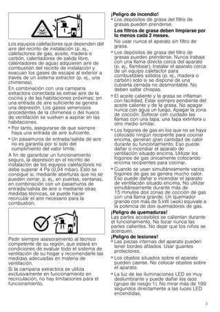 3
Los equipos calefactores que dependen del
aire del recinto de instalación (p. ej.,
calefactores de gas, aceite, madera o
carbón, calentadores de salida libre,
calentadores de agua) adquieren aire de
combustión del recinto de instalación y
evacuan los gases de escape al exterior a
través de un sistema extractor (p. ej., una
chimenea).
En combinación con una campana
extractora conectada se extrae aire de la
cocina y de las habitaciones próximas; sin
una entrada de aire suficiente se genera
una depresión. Los gases venenosos
procedentes de la chimenea o del hueco
de ventilación se vuelven a aspirar en las
habitaciones.
■ Por tanto, asegurarse de que siempre
haya una entrada de aire suficiente.
■ Un pasamuros de entrada/salida de aire
no es garantía por sí solo del
cumplimiento del valor límite.
A fin de garantizar un funcionamiento
seguro, la depresión en el recinto de
instalación de los equipos calefactores no
debe superar 4 Pa (0,04 mbar). Esto se
consigue si, mediante aberturas que no se
pueden cerrar, p. ej., en puertas, ventanas,
en combinación con un pasamuros de
entrada/salida de aire o mediante otras
medidas técnicas, se puede hacer
recircular el aire necesario para la
combustión.
Pedir siempre asesoramiento al técnico
competente de su región, que estará en
condiciones de evaluar todo el sistema de
ventilación de su hogar y recomendarle las
medidas adecuadas en materia de
ventilación.
Si la campana extractora se utiliza
exclusivamente en funcionamiento en
recirculación, no hay limitaciones para el
funcionamiento.
¡Peligro de incendio!
■ Los depósitos de grasa del filtro de
grasas pueden prenderse.
Los filtros de grasa deben limpiarse por
lo menos cada 2 meses.
No usar nunca el aparato sin filtro de
grasa.
¡Peligro de incendio!
■ Los depósitos de grasa del filtro de
grasas pueden prenderse. Nunca trabaje
con una llama directa cerca del aparato
(p. ej., flambear). Instalar el aparato cerca
de un equipo calefactor para
combustibles sólidos (p. ej., madera o
carbón) solo si se dispone de una
cubierta cerrada no desmontable. No
deben saltar chispas.
¡Peligro de incendio!
■ El aceite caliente y la grasa se inflaman
con facilidad. Estar siempre pendiente del
aceite caliente y de la grasa. No apagar
nunca con agua un fuego. Apagar la zona
de cocción. Sofocar con cuidado las
llamas con una tapa, una tapa extintora u
otro medio similar.
¡Peligro de incendio!
■ Los fogones de gas en los que no se haya
colocado ningún recipiente para cocinar
encima, generan gran cantidad de calor
durante su funcionamiento. Eso puede
dañar o incendiar el aparato de
ventilación situado encima. Utilizar los
fogones de gas únicamente colocando
encima recipientes para cocinar.
¡Peligro de incendio!
■ Cuando se usan simultáneamente varios
fogones de gas se genera mucho calor.
Eso puede dañar o incendiar el aparato
de ventilación situado encima. No utilizar
simultáneamente durante más de
15 minutos dos zonas de cocción de gas
con una llama grande. Un quemador
grande con más de 5 kW (wok) equivale a
la potencia de dos quemadores de gas.
¡Peligro de quemaduras!
Las partes accesibles se calientan durante
el funcionamiento. No tocar nunca las
partes calientes. No dejar que los niños se
acerquen.
¡Peligro de lesiones!
■ Las piezas internas del aparato pueden
tener bordes afilados. Usar guantes
protectores.
¡Peligro de lesiones!
■ Los objetos situados sobre el aparato
pueden caerse. No colocar objetos sobre
el aparato.
¡Peligro de lesiones!
■ La luz de las iluminaciones LED es muy
deslumbrante y puede dañar los ojos
(grupo de riesgo 1). No mirar más de 100
segundos directamente a las luces LED
encendidas.
 