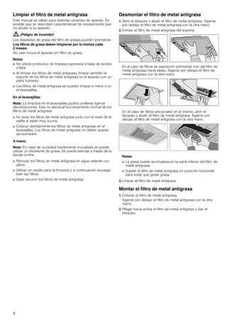 8
Limpiar el filtro de metal antigrasa
Este manual es válido para distintas variantes de aparato. Es
posible que se describan características de equipamiento que
no aludan a su aparato.
: ¡Peligro de incendio!
Los depósitos de grasa del filtro de grasas pueden prenderse.
Los filtros de grasa deben limpiarse por lo menos cada
2 meses.
No usar nunca el aparato sin filtro de grasa.
Notas
■ No utilizar productos de limpieza agresivos a base de ácidos
o lejía.
■ Al limpiar los filtros de metal antigrasa, limpiar también el
soporte de los filtros de metal antigrasa en el aparato con un
paño húmedo.
■ Los filtros de metal antigrasa se pueden limpiar a mano o en
el lavavajillas.
En el lavavajillas:
Nota: La limpieza en el lavavajillas podría conllevar ligeras
decoloraciones. Esto no afecta al funcionamiento normal de los
filtros de metal antigrasa.
■ No lavar los filtros de metal antigrasa junto con el resto de la
vajilla si están muy sucios.
■ Colocar debidamente los filtros de metal antigrasa en el
lavavajillas. Los filtros de metal antigrasa no deben quedar
aprisionados.
A mano:
Nota: En caso de suciedad fuertemente incrustada se puede
utilizar un disolvente de grasa. Se puede solicitar a través de la
tienda on-line.
■ Remojar los filtros de metal antigrasa en agua caliente con
jabón.
■ Utilizar un cepillo para la limpieza y a continuación enjuagar
bien los filtros.
■ Dejar escurrir los filtros de metal antigrasa.
Desmontar el filtro de metal antigrasa
1. Abrir el bloqueo y abatir el filtro de metal antigrasa. Agarrar
por debajo el filtro de metal antigrasa con la otra mano.
2. Extraer el filtro de metal antigrasa del soporte.
En el caso de filtros de aspiración perimetral, tirar del filtro de
metal antigrasa hacia abajo. Agarrar por debajo el filtro de
metal antigrasa con la otra mano.
En el caso de filtros adicionales en el interior, abrir el
bloqueo y abatir el filtro de metal antigrasa. Agarrar por
debajo el filtro de metal antigrasa con la otra mano.
Notas
■ La grasa puede acumularse en la parte inferior del filtro de
metal antigrasa.
■ Sujetar el filtro de metal antigrasa en posición horizontal
para evitar que gotee grasa.
3. Limpiar el filtro de metal antigrasa.
Montar el filtro de metal antigrasa
1. Colocar el filtro de metal antigrasa.
Agarrar por debajo el filtro de metal antigrasa con la otra
mano.
2. Plegar hacia arriba el filtro de metal antigrasa y fijar el
bloqueo.
 