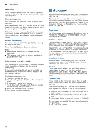 en Microwave
10
Operation
Some operating steps are the same for all operating
modes. In the following, you can learn about the basic
operating steps.
Starting the operation
You must press the start/stop button l to start each
operation.
After the operation starts, your settings are shown in the
display. The display ring is also displayed, which shows
the cooking time counting down.
Note: If the operation is paused due to the appliance
door being opened, the operation must be restarted
using the start/stop button l after the door has been
closed.
Pausing the operation
You can pause and restart the operation by pressing
the start/stop button l.
Press the on/off button to delete all settings.
Notes
■ Opening the appliance door also pauses the
operation.
■ The fan may continue to run after an operation is
paused or cancelled.
Selecting an operating mode
After the appliance is switched on, the default operating
mode is displayed. You can start this setting
immediately.
If you want to select a different operating mode, you
can find detailed descriptions of these modes in the
appropriate chapters.
The following always applies:
1. Touch the appropriate field.
2. Turn the rotary selector to change the selection in
focus.
3. If necessary, change other settings.
To do this, touch the appropriate field and change
the value using the rotary selector.
4. Press the start/stop button l to start.
The appliance starts the operation.
^Microwave
Microwave You can use the microwave to cook, heat up or defrost
food quickly.
To ensure optimum use of the microwave, please
observe the notes on cookware and familiarise yourself
with the data in the application tables at the end of the
instruction manual. ~ "Tested for you in our cooking
studio" on page 18
Cookware
Not all cookware is microwavable. So that your food is
heated and the appliance is not damaged, only use
microwavable cookware.
Suitable cookware
Heat-resistant cookware made of glass, glass ceramic,
porcelain, ceramic or heat-resistant plastic are suitable.
These materials allow microwaves to pass through.
You can also use serving dishes. This saves you having
to transfer food from one dish to another. You should
only use cookware with decorative gold or silver trim if
the manufacturer guarantees that they are suitable for
use in microwaves.
Unsuitable cookware
Metal cookware is unsuitable. Metal does not allow
microwaves to pass through. Food in covered metal
containers will remain cold.
Caution!
Creation of sparks: Metal – e.g. a spoon in a glass –
must be kept at least 2 cm from the cooking
compartment walls and the inside of the door. Sparks
can irreparably damage the glass on the inside of the
door.
Cookware test
Never switch on the microwave unless there is food
inside. The short cookware test is the only exception to
this rule.
Perform the following test if you are unsure whether
your cookware is suitable for use in the microwave.
1. Heat the empty cookware at maximum power for ½
to 1 minute.
2. Check the temperature of the cookware during this
time.
The cookware should remain cold or warm to the touch.
The cookware is unsuitable if it becomes hot or sparks
are generated.
In this case, stop the test.
 