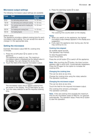 Microwave en
11
Microwave output settings
The following microwave output settings are available.
Default value:
The appliance provides a default cooking time for each
microwave output setting. You can accept this value or
change it in the appropriate area.
Setting the microwave
Example: Microwave output 600 W, cooking time
5 minutes.
1. Press the on/off button ÿ to switch on the
appliance.
The appliance is ready to use. The maximum
microwave output is displayed as the default value in
the display. You can change this at any time.
2. Touch the field of the required microwave output.
The microwave output and a default cooking time
are shown in the display. The s field lights up red.
3. Turn the rotary selector to set the required cooking
time.
4. Press the start/stop button l to start.
The cooking time counts down on the display.
Notes
■ When you switch on the appliance, the highest
microwave output always appears in the display as a
suggestion.
■ If you open the appliance door during use, the fan
may continue to run.
Cooking time elapsed
An audible signal sounds.
The operation has finished.
To stop the signal early:
Touch the s field.
Press the on/off button ÿ to switch off the appliance.
Note: After touching the s button, the timer function
appears; after a short time, it automatically disappears.
Press the s again for the option to increase the
cooking time.
Changing the cooking time
This can be done at any time.
Change the cooking time using the rotary selector.
The operation continues.
Changing the microwave output
This can be done at any time.
Touch the field for the required microwave output.
The cooking time remains unchanged.
The operation continues.
Note: If the set cooking time exceeds the maximum
time for the microwave output of 900 W, it is reduced
automatically. The operation stops. Press the l button
to start the operation.
Power Food Maximum cook-
ing time
90 W For defrosting delicate foods 1 hr 30 mins
180 W For defrosting and continued cooking 1 hr 30 mins
360 W For cooking meat and for heating del-
icate foods
1 hr 30 mins
600 W For heating and cooking food 1 hr 30 mins
900 W For heating liquids 30 mins
 